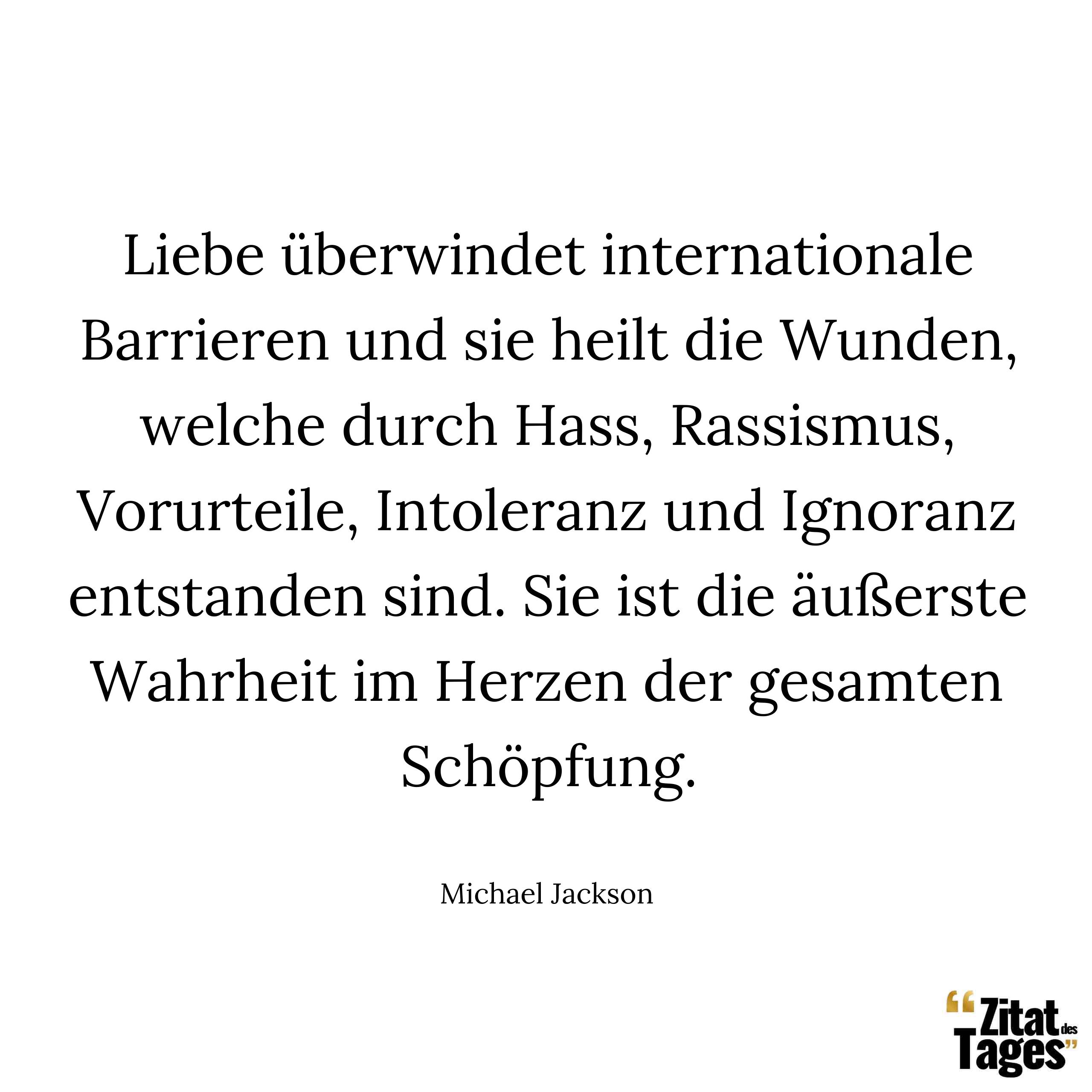 Liebe überwindet internationale Barrieren und sie heilt die Wunden, welche durch Hass, Rassismus, Vorurteile, Intoleranz und Ignoranz entstanden sind. Sie ist die äußerste Wahrheit im Herzen der gesamten Schöpfung. - Michael Jackson