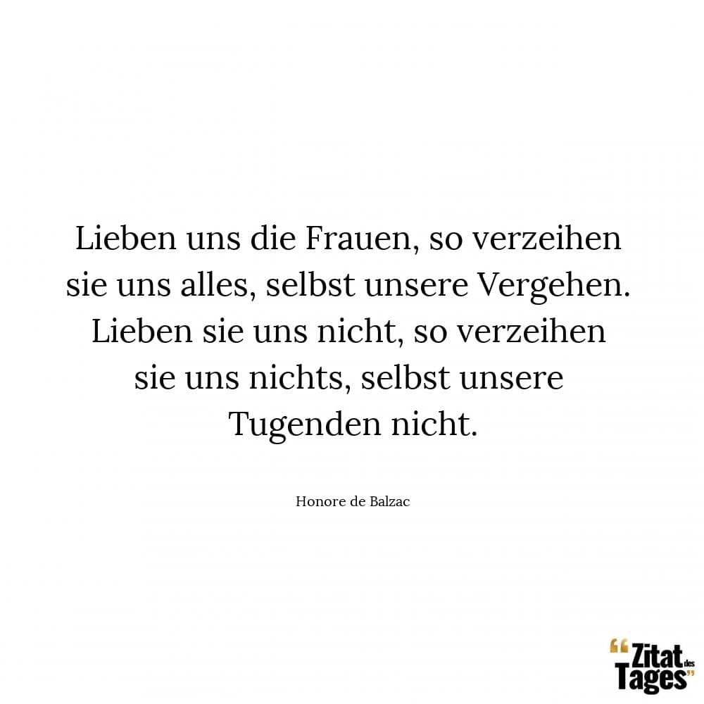 Lieben uns die Frauen, so verzeihen sie uns alles, selbst unsere Vergehen. Lieben sie uns nicht, so verzeihen sie uns nichts, selbst unsere Tugenden nicht. - Honore de Balzac