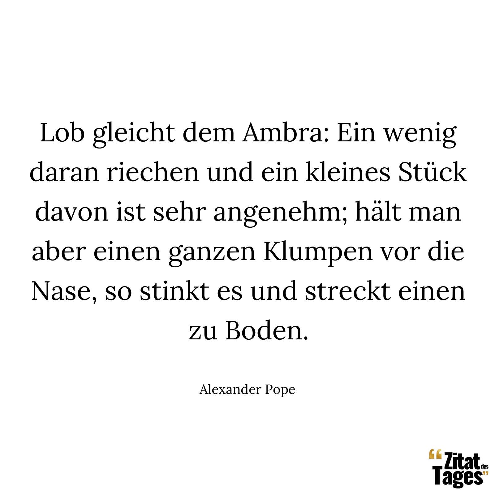 Lob gleicht dem Ambra: Ein wenig daran riechen und ein kleines Stück davon ist sehr angenehm; hält man aber einen ganzen Klumpen vor die Nase, so stinkt es und streckt einen zu Boden. - Alexander Pope