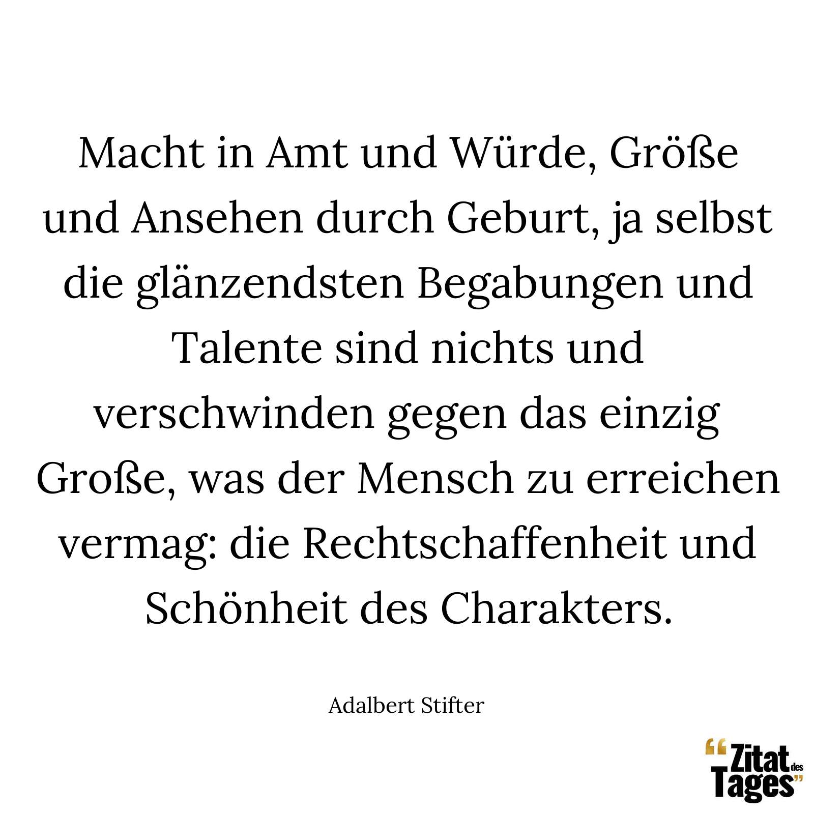 Macht in Amt und Würde, Größe und Ansehen durch Geburt, ja selbst die glänzendsten Begabungen und Talente sind nichts und verschwinden gegen das einzig Große, was der Mensch zu erreichen vermag: die Rechtschaffenheit und Schönheit des Charakters. - Adalbert Stifter