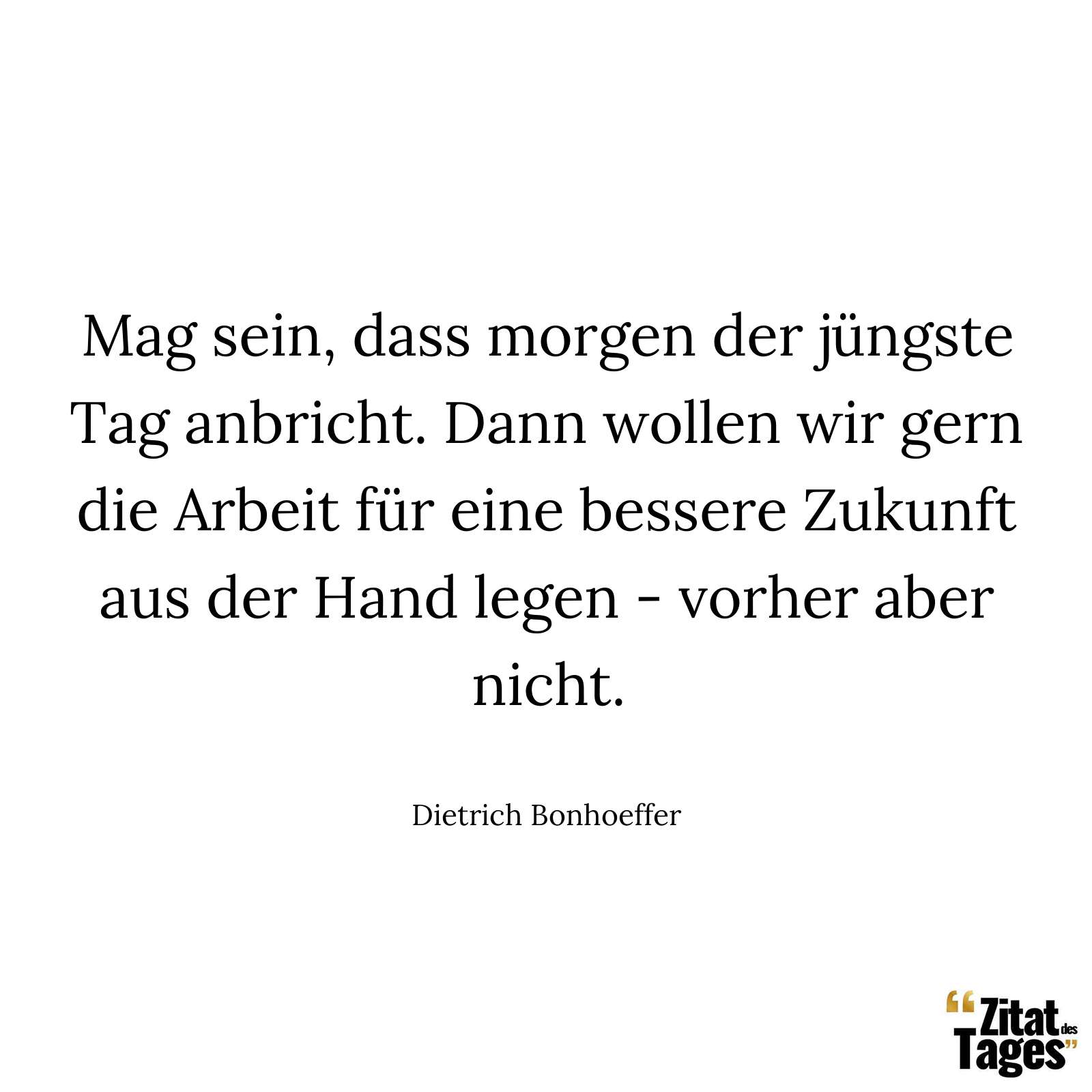 Mag sein, dass morgen der jüngste Tag anbricht. Dann wollen wir gern die Arbeit für eine bessere Zukunft aus der Hand legen - vorher aber nicht. - Dietrich Bonhoeffer