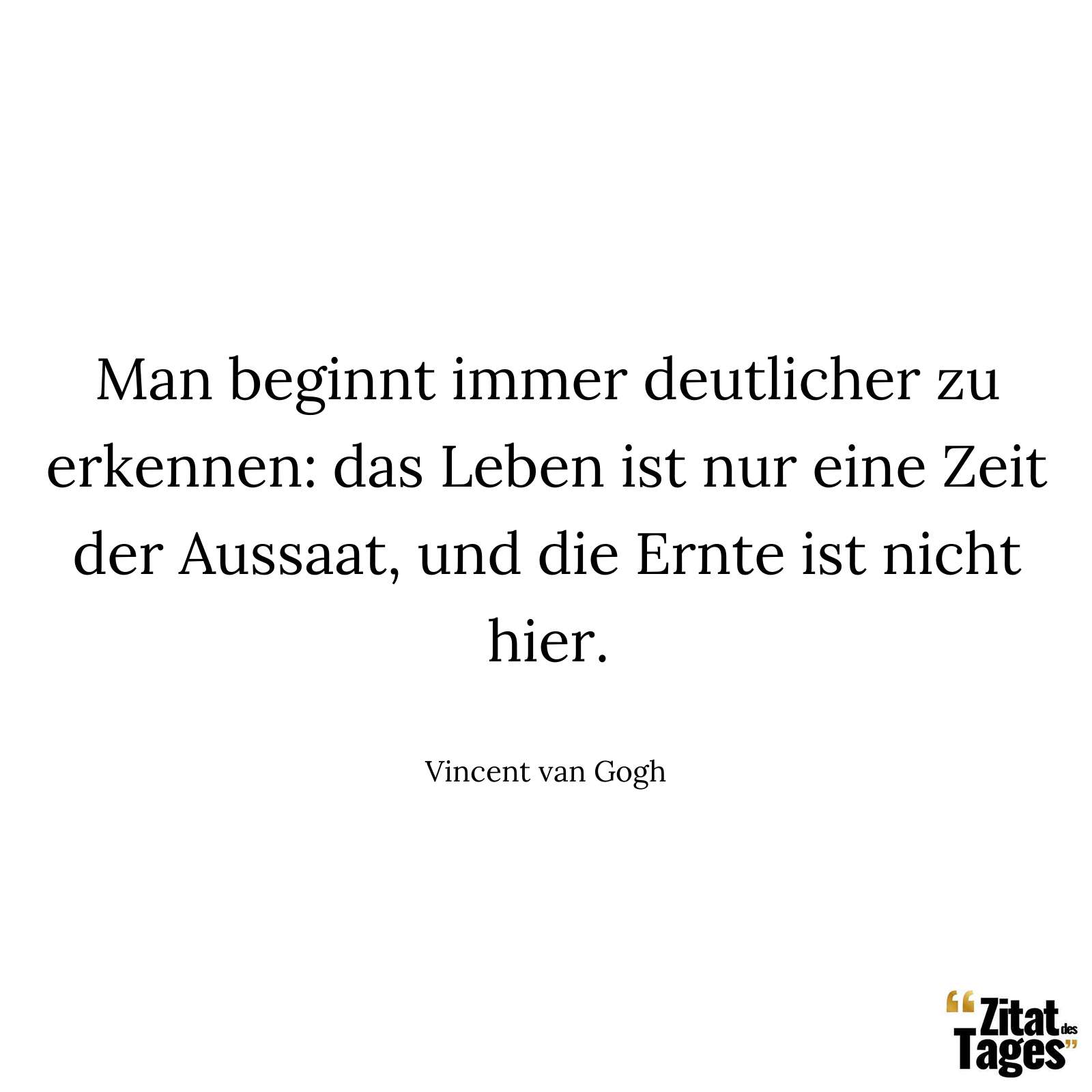 Man beginnt immer deutlicher zu erkennen: das Leben ist nur eine Zeit der Aussaat, und die Ernte ist nicht hier. - Vincent van Gogh