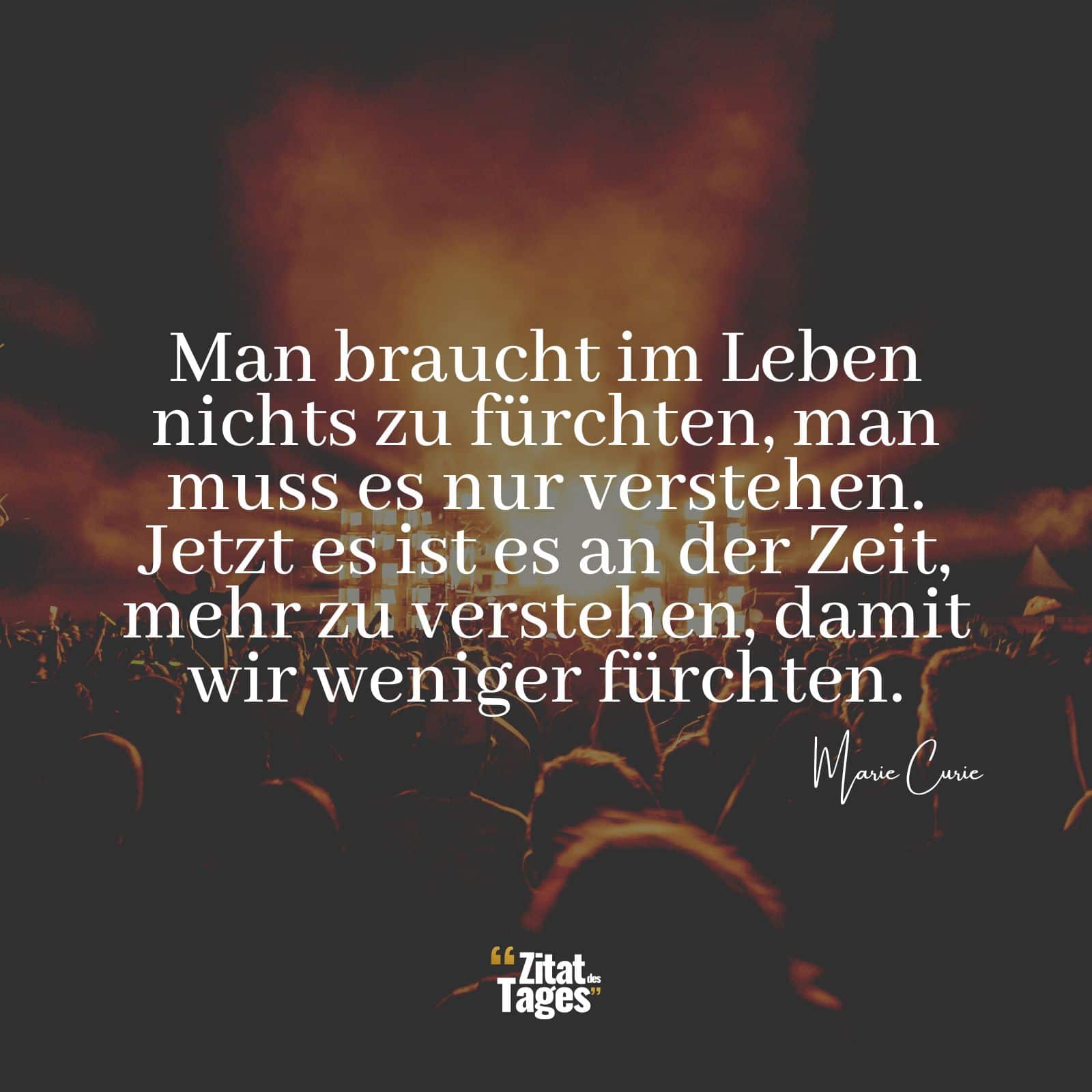 Man braucht im Leben nichts zu fürchten, man muss es nur verstehen. Jetzt es ist es an der Zeit, mehr zu verstehen, damit wir weniger fürchten. - Marie Curie