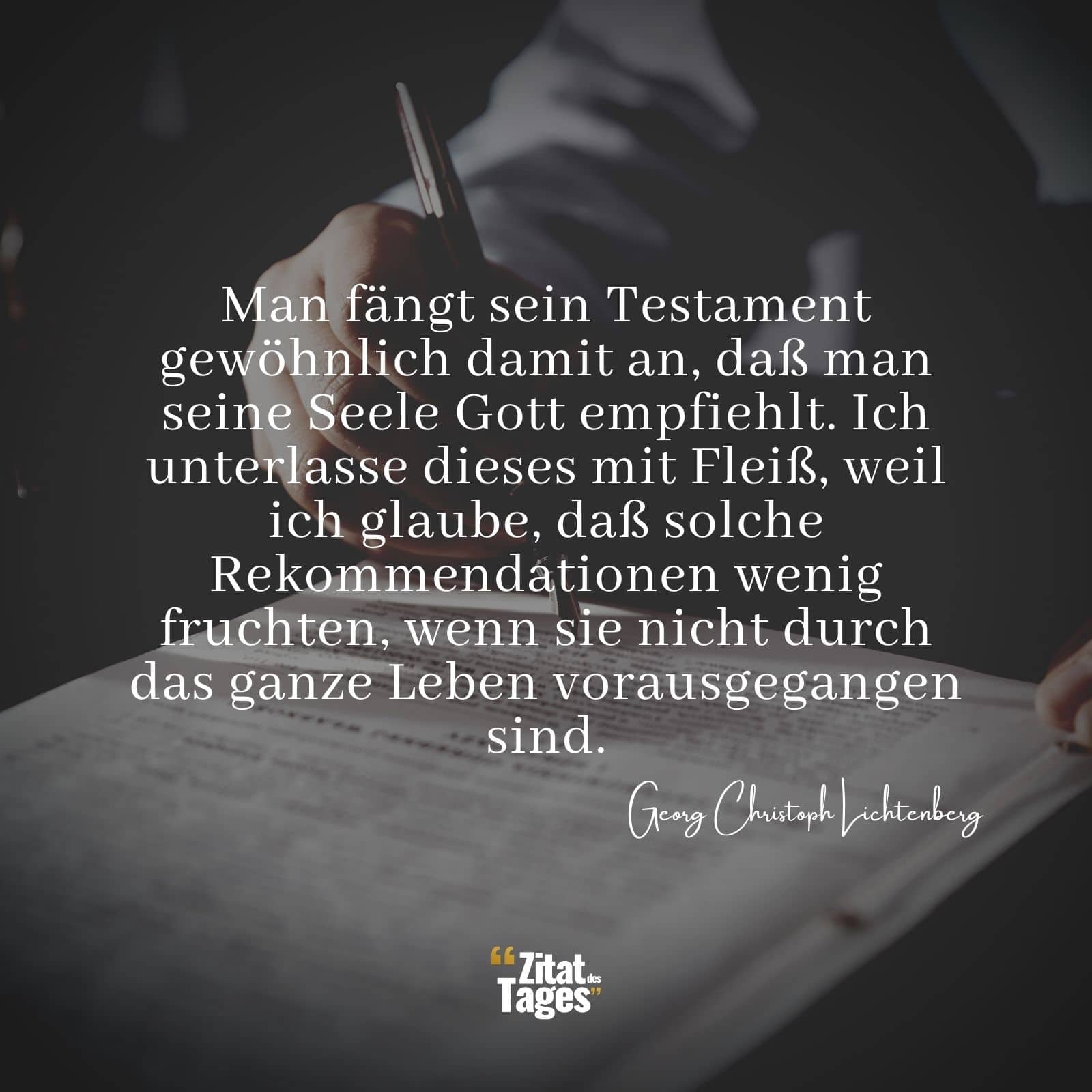 Man fängt sein Testament gewöhnlich damit an, daß man seine Seele Gott empfiehlt. Ich unterlasse dieses mit Fleiß, weil ich glaube, daß solche Rekommendationen wenig fruchten, wenn sie nicht durch das ganze Leben vorausgegangen sind. - Georg Christoph Lichtenberg