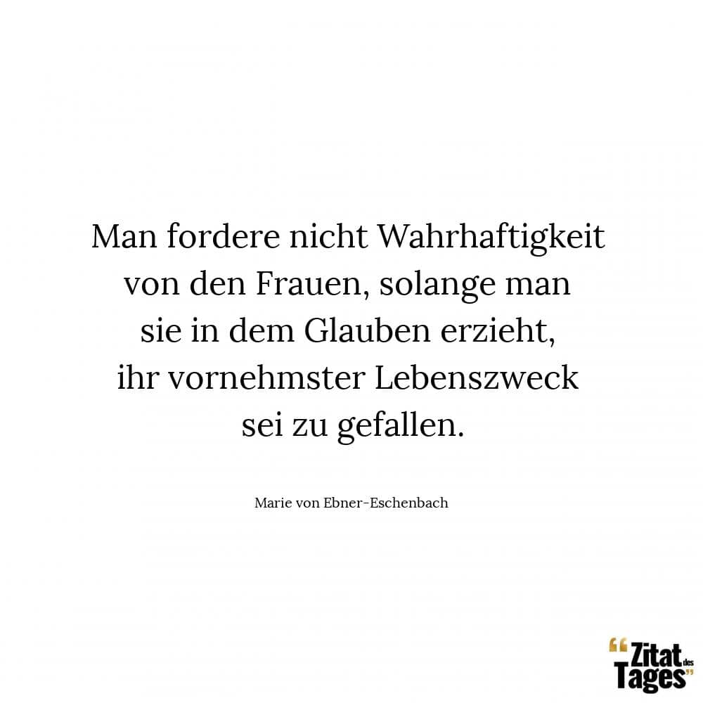 Man fordere nicht Wahrhaftigkeit von den Frauen, solange man sie in dem Glauben erzieht, ihr vornehmster Lebenszweck sei zu gefallen. - Marie von Ebner-Eschenbach