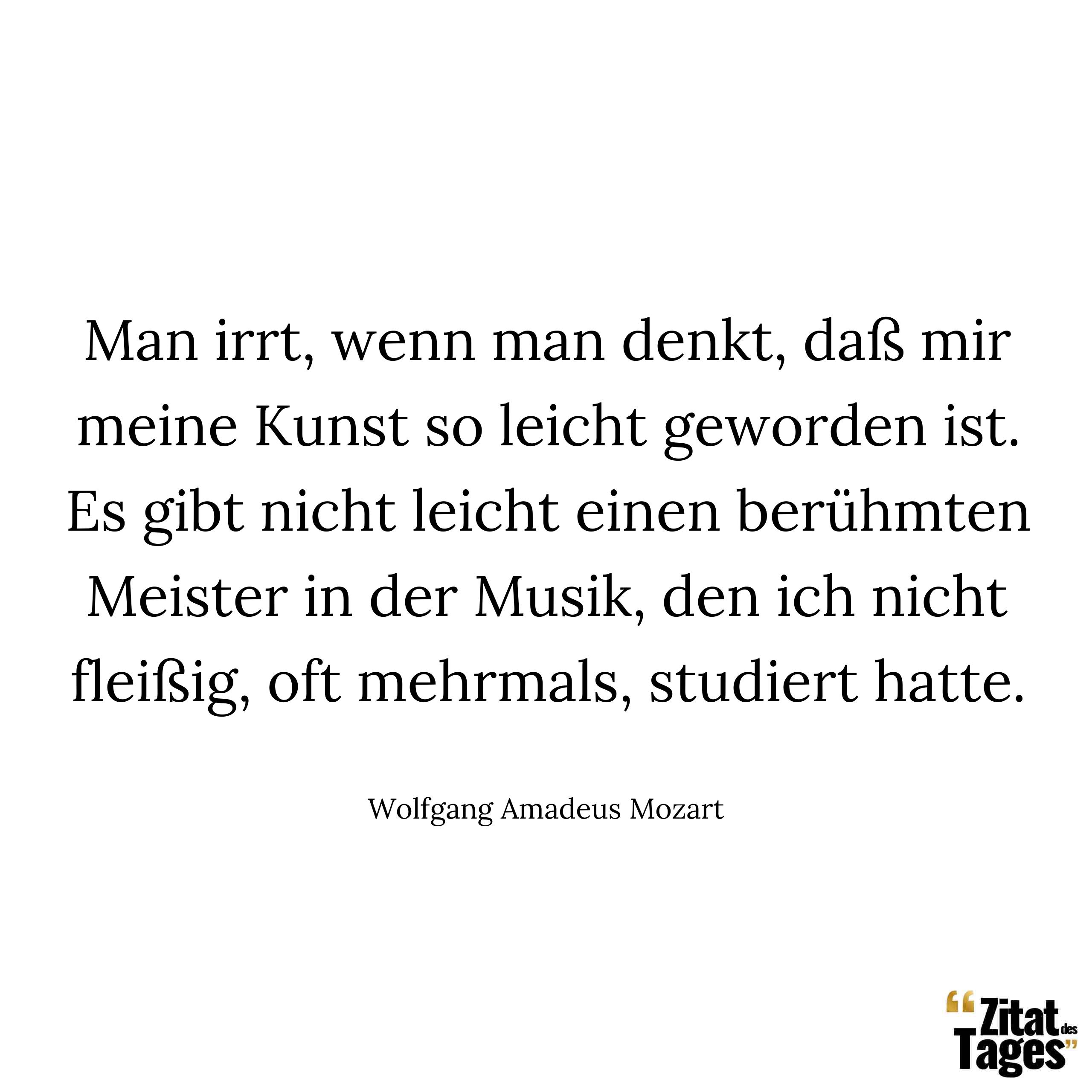 Man irrt, wenn man denkt, daß mir meine Kunst so leicht geworden ist. Es gibt nicht leicht einen berühmten Meister in der Musik, den ich nicht fleißig, oft mehrmals, studiert hatte. - Wolfgang Amadeus Mozart