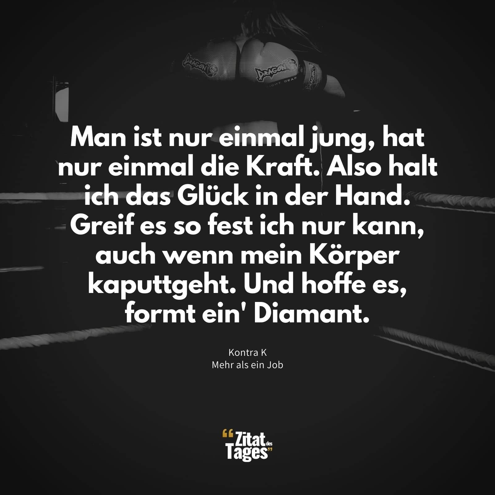 Man ist nur einmal jung, hat nur einmal die Kraft. Also halt ich das Glück in der Hand. Greif es so fest ich nur kann, auch wenn mein Körper kaputtgeht. Und hoffe es, formt ein' Diamant. - Kontra K