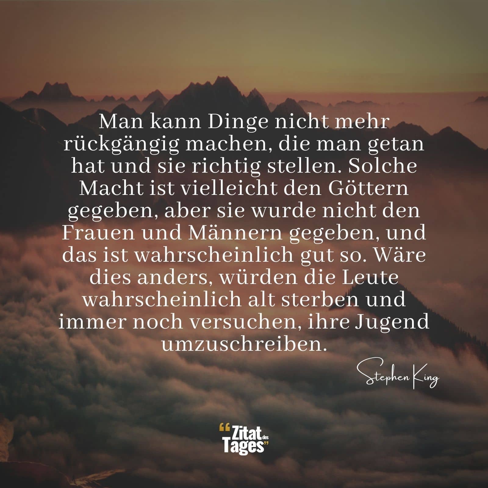 Man kann Dinge nicht mehr rückgängig machen, die man getan hat und sie richtig stellen. Solche Macht ist vielleicht den Göttern gegeben, aber sie wurde nicht den Frauen und Männern gegeben, und das ist wahrscheinlich gut so. Wäre dies anders, würden die Leute wahrscheinlich alt sterben und immer noch versuchen, ihre Jugend umzuschreiben. - Stephen King