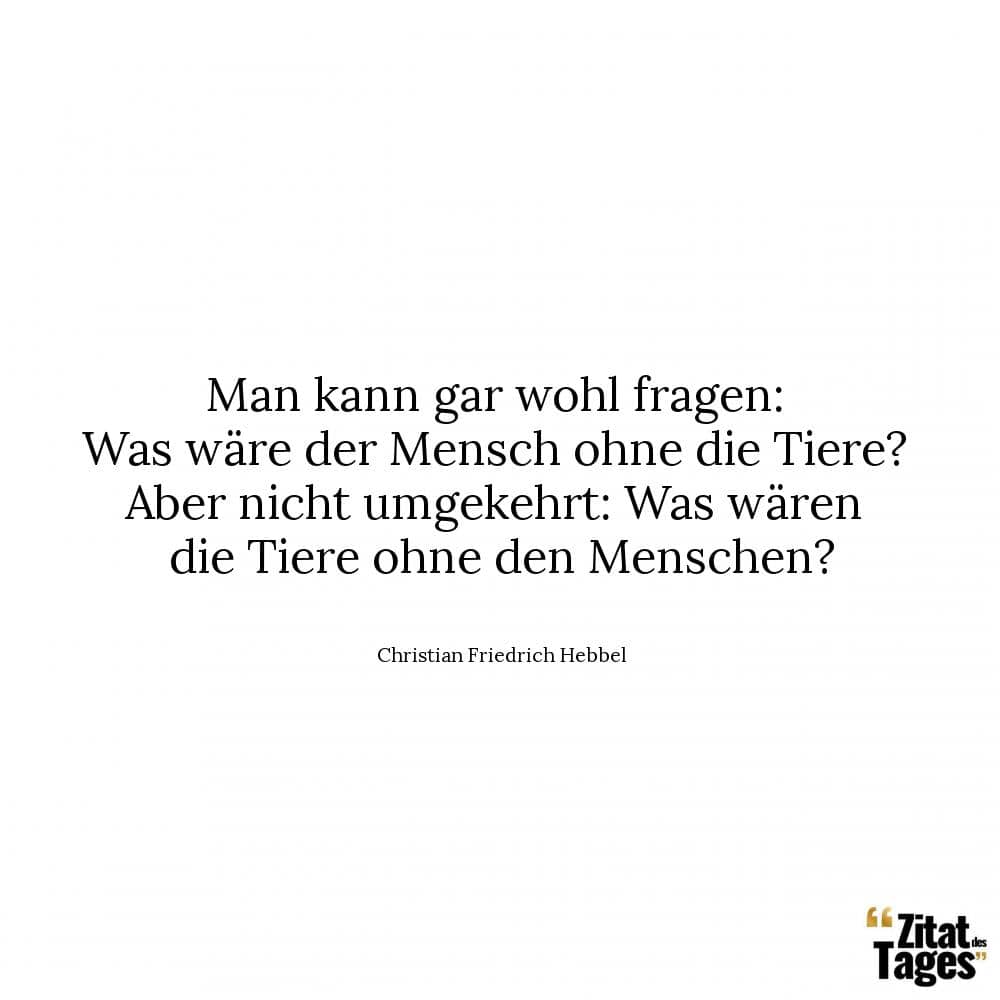 Man kann gar wohl fragen: Was wäre der Mensch ohne die Tiere? Aber nicht umgekehrt: Was wären die Tiere ohne den Menschen? - Christian Friedrich Hebbel