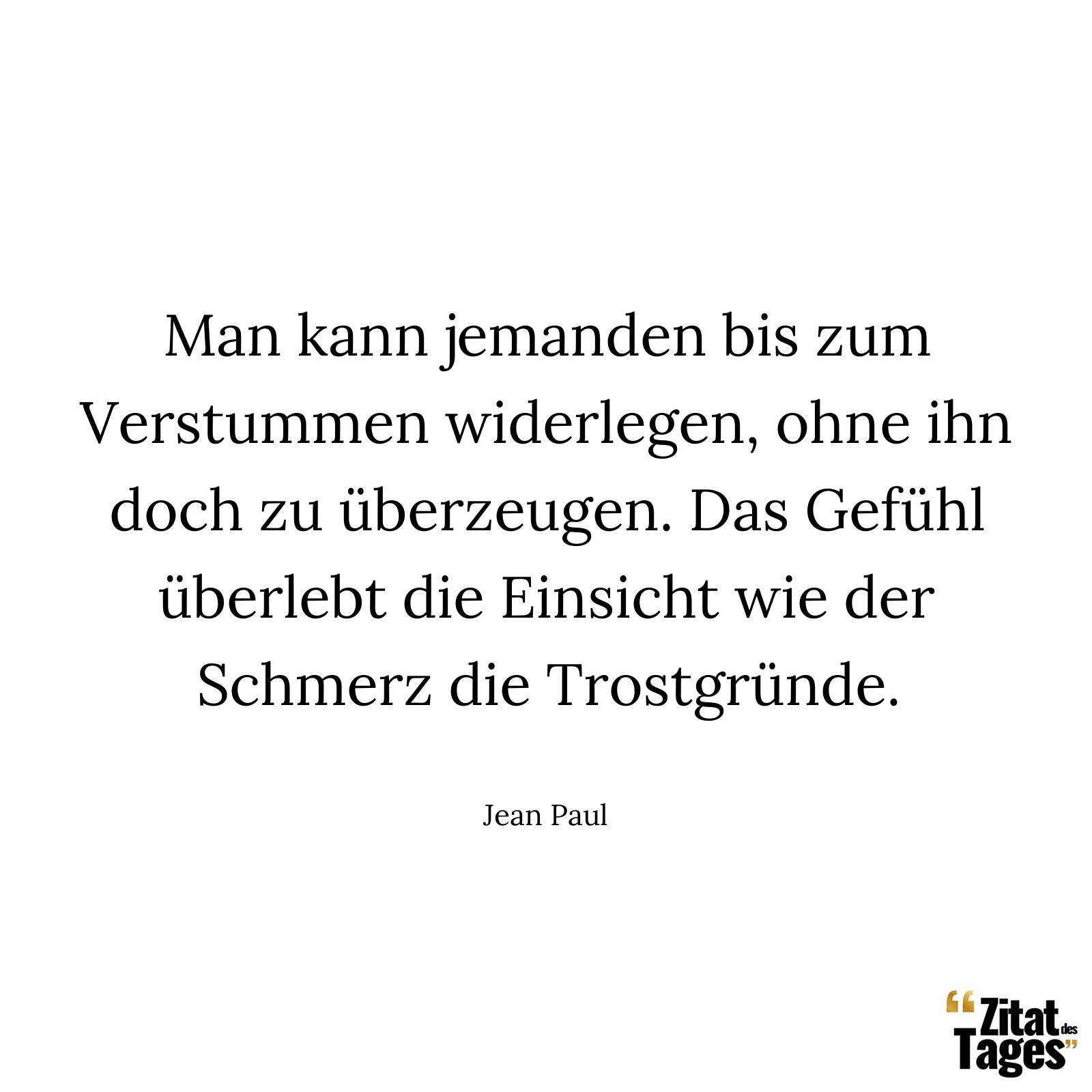 Man kann jemanden bis zum Verstummen widerlegen, ohne ihn doch zu überzeugen. Das Gefühl überlebt die Einsicht wie der Schmerz die Trostgründe. - Jean Paul