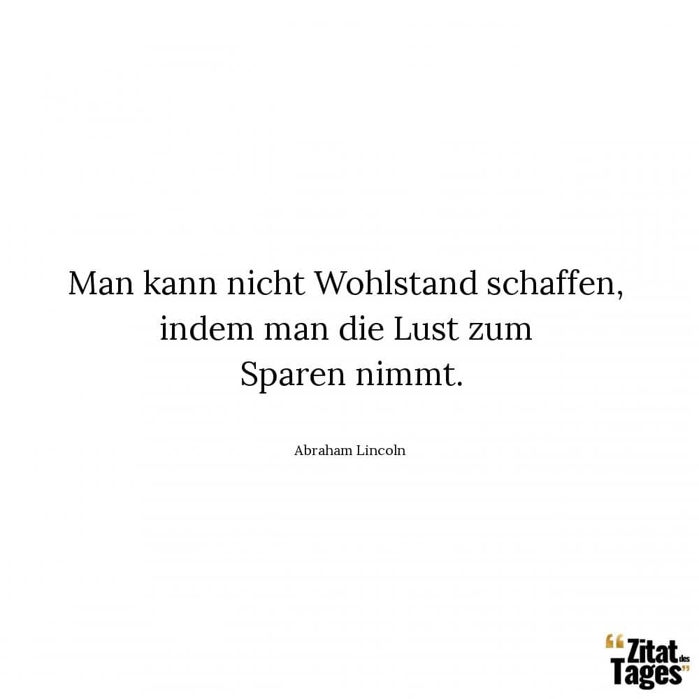 Man kann nicht Wohlstand schaffen, indem man die Lust zum Sparen nimmt. - Abraham Lincoln