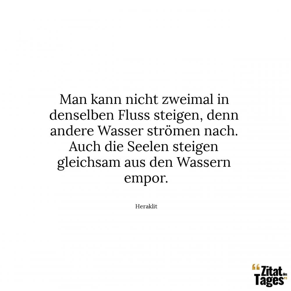 Man kann nicht zweimal in denselben Fluss steigen, denn andere Wasser strömen nach. Auch die Seelen steigen gleichsam aus den Wassern empor. - Heraklit