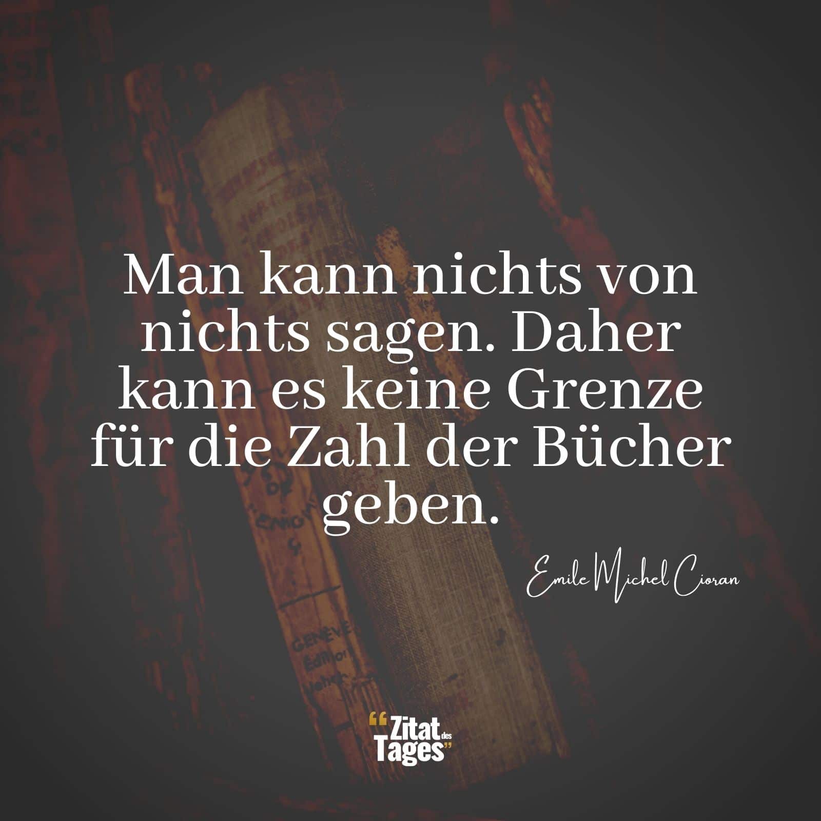 Man kann nichts von nichts sagen. Daher kann es keine Grenze für die Zahl der Bücher geben. - Emile Michel Cioran