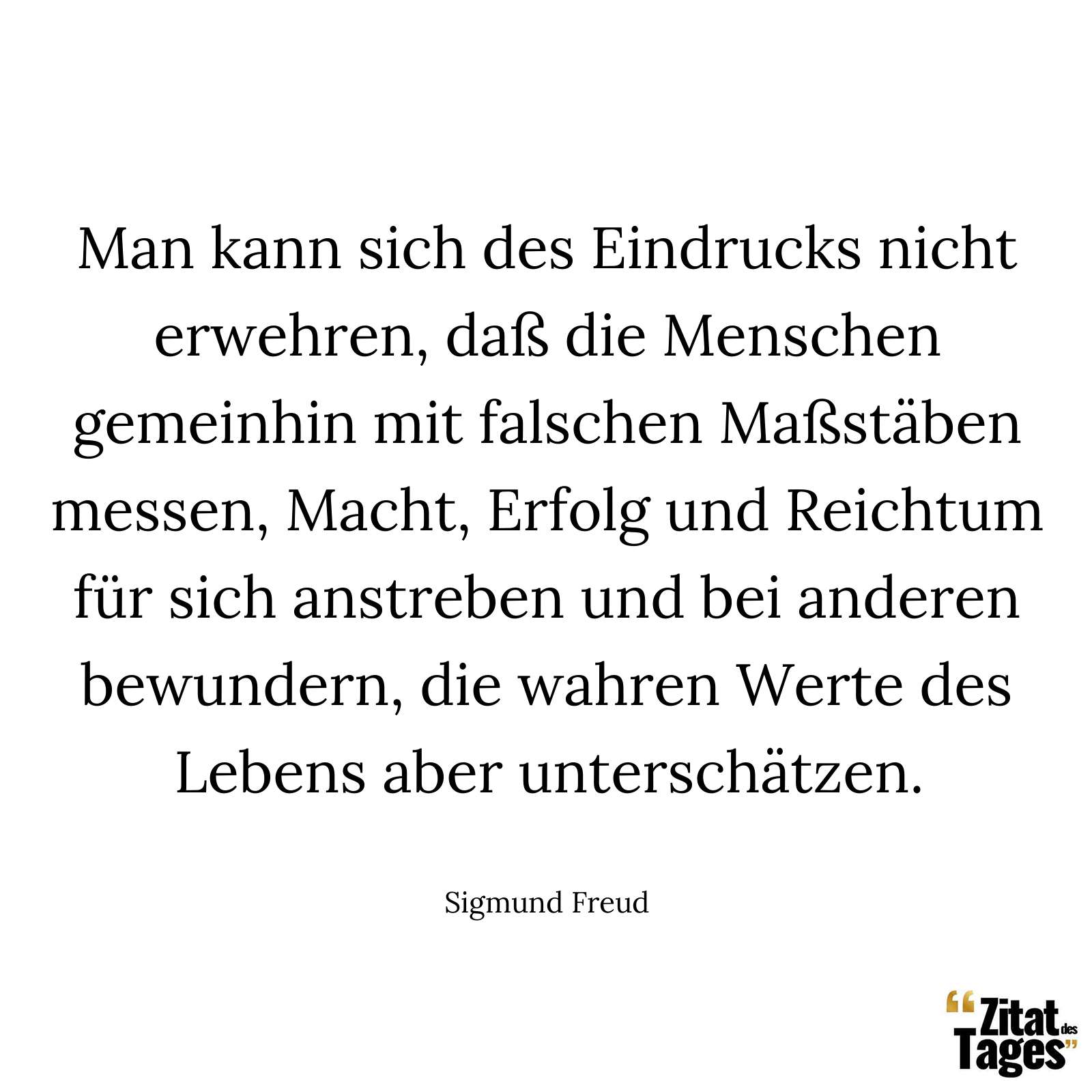 Man kann sich des Eindrucks nicht erwehren, daß die Menschen gemeinhin mit falschen Maßstäben messen, Macht, Erfolg und Reichtum für sich anstreben und bei anderen bewundern, die wahren Werte des Lebens aber unterschätzen. - Sigmund Freud