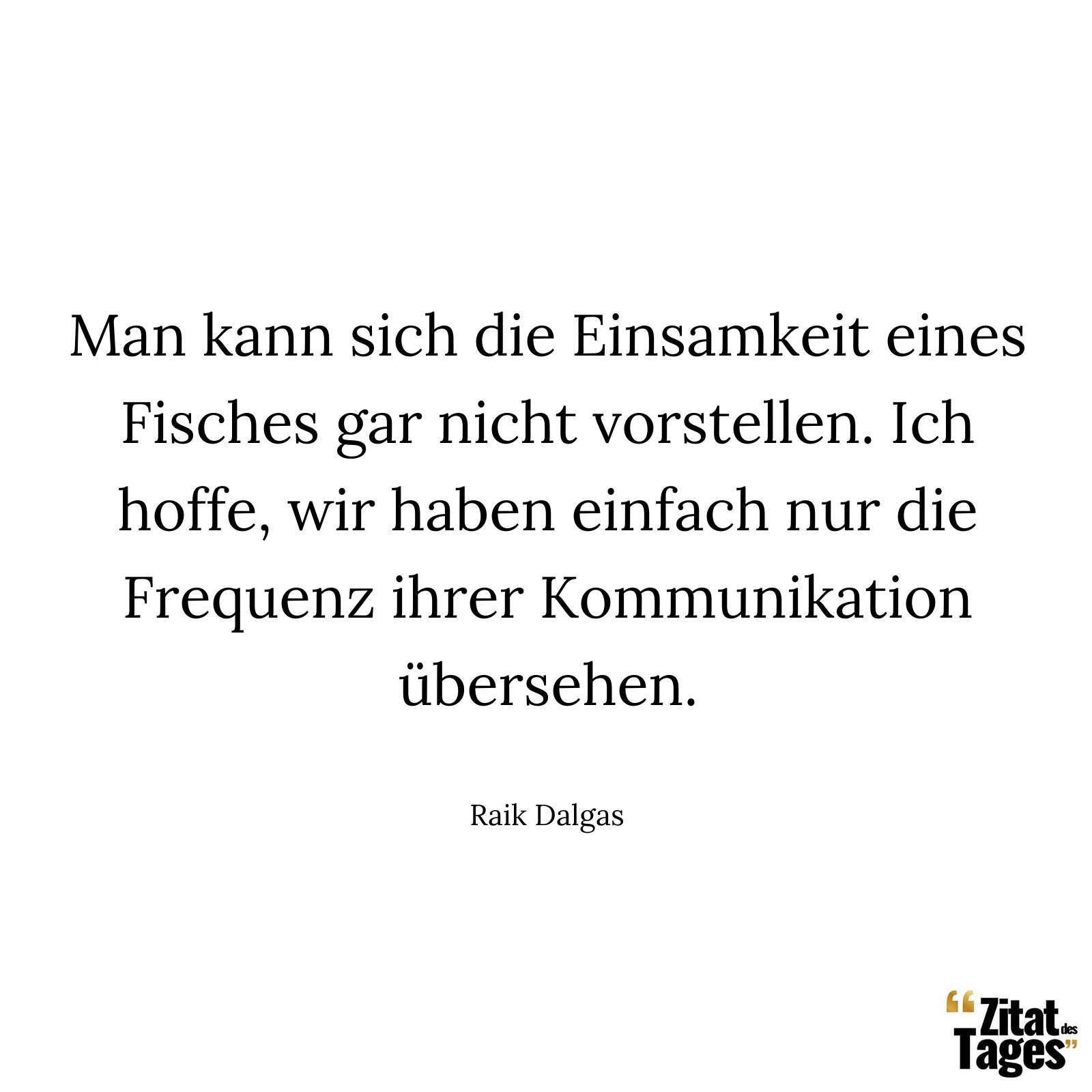 Man kann sich die Einsamkeit eines Fisches gar nicht vorstellen. Ich hoffe, wir haben einfach nur die Frequenz ihrer Kommunikation übersehen. - Raik Dalgas