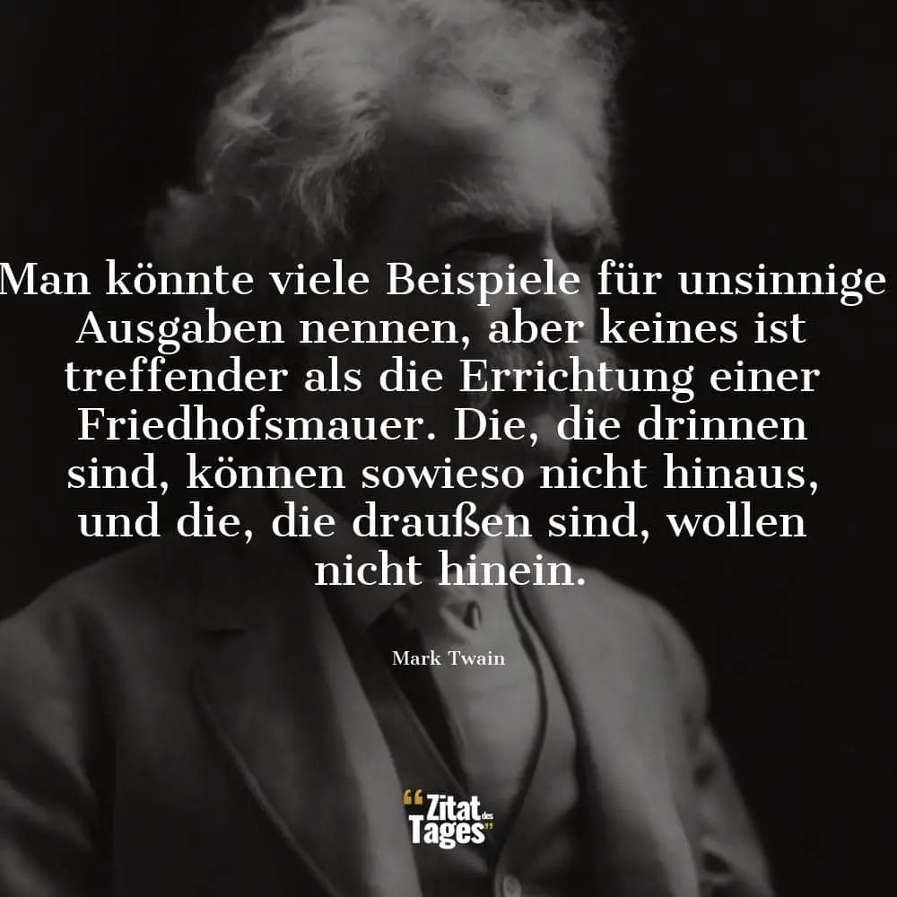 Man könnte viele Beispiele für unsinnige Ausgaben nennen, aber keines ist treffender als die Errichtung einer Friedhofsmauer. Die, die drinnen sind, können sowieso nicht hinaus, und die, die draußen sind, wollen nicht hinein. - Mark Twain