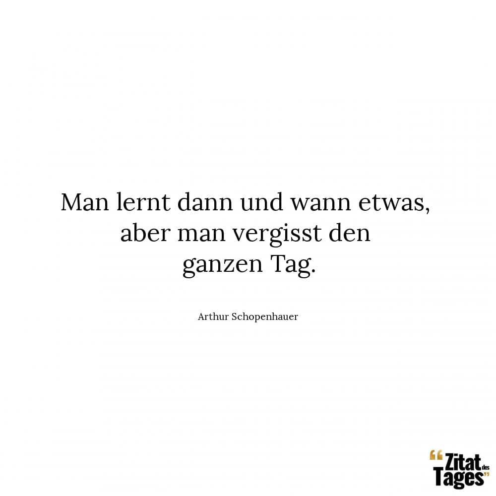 Man lernt dann und wann etwas, aber man vergisst den ganzen Tag. - Arthur Schopenhauer