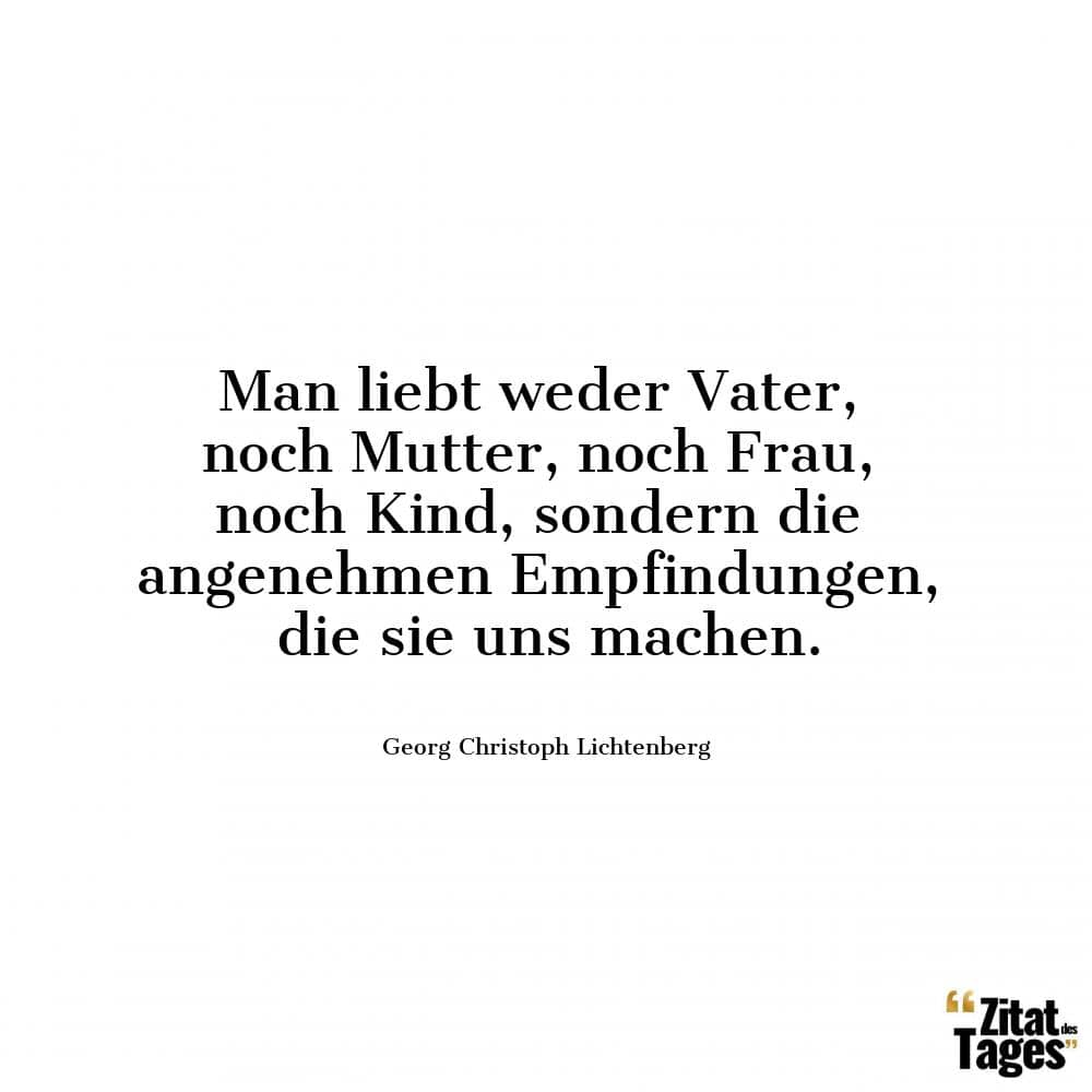 Man liebt weder Vater, noch Mutter, noch Frau, noch Kind, sondern die angenehmen Empfindungen, die sie uns machen. - Georg Christoph Lichtenberg