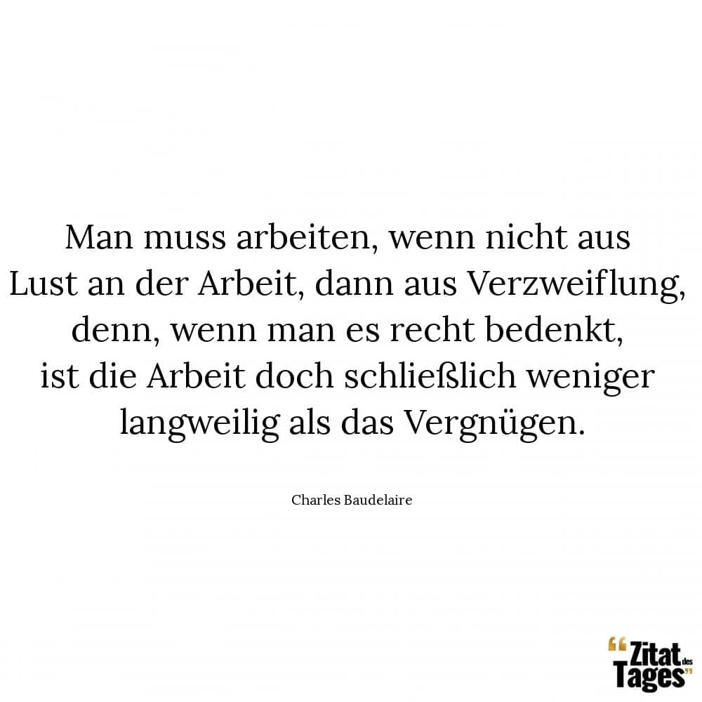 Man muss arbeiten, wenn nicht aus Lust an der Arbeit, dann aus Verzweiflung, denn, wenn man es recht bedenkt, ist die Arbeit doch schließlich weniger langweilig als das Vergnügen. - Charles Baudelaire