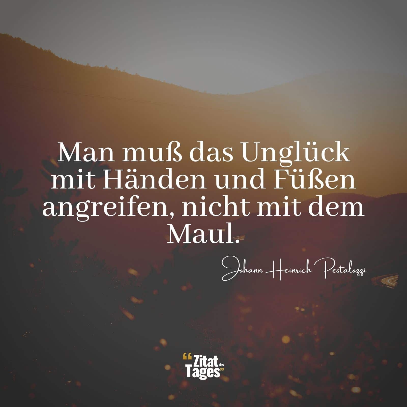 Man muß das Unglück mit Händen und Füßen angreifen, nicht mit dem Maul. - Johann Heinrich Pestalozzi