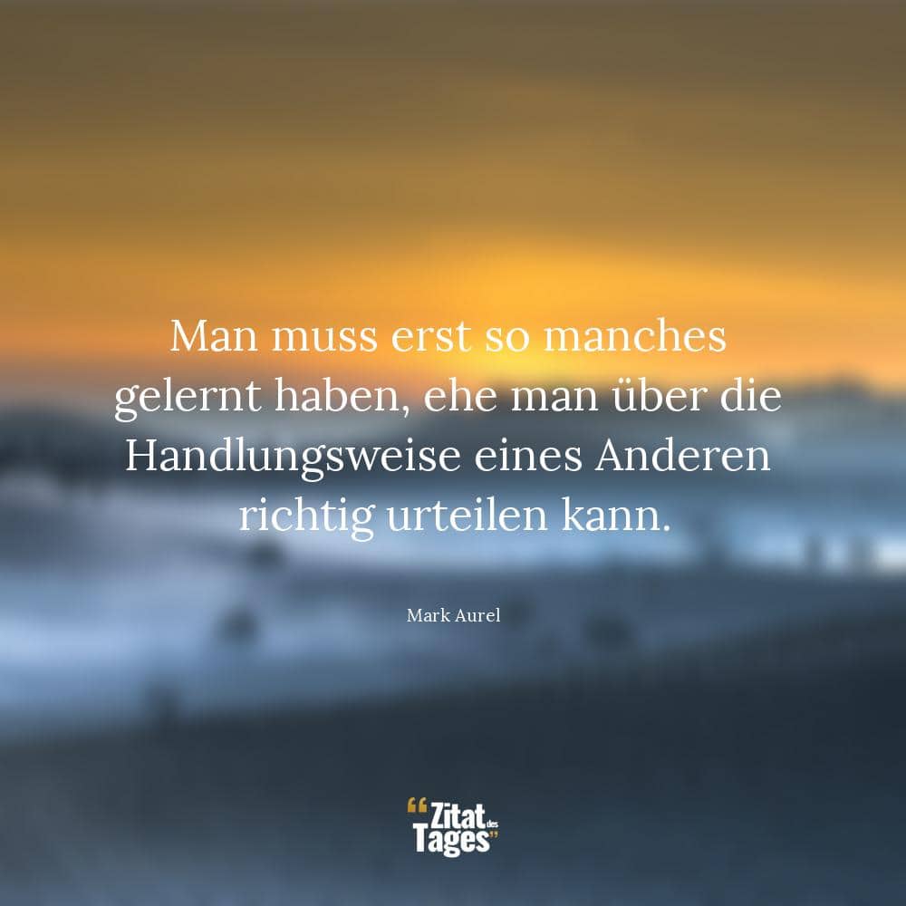 Man muss erst so manches gelernt haben, ehe man über die Handlungsweise eines Anderen richtig urteilen kann. - Mark Aurel