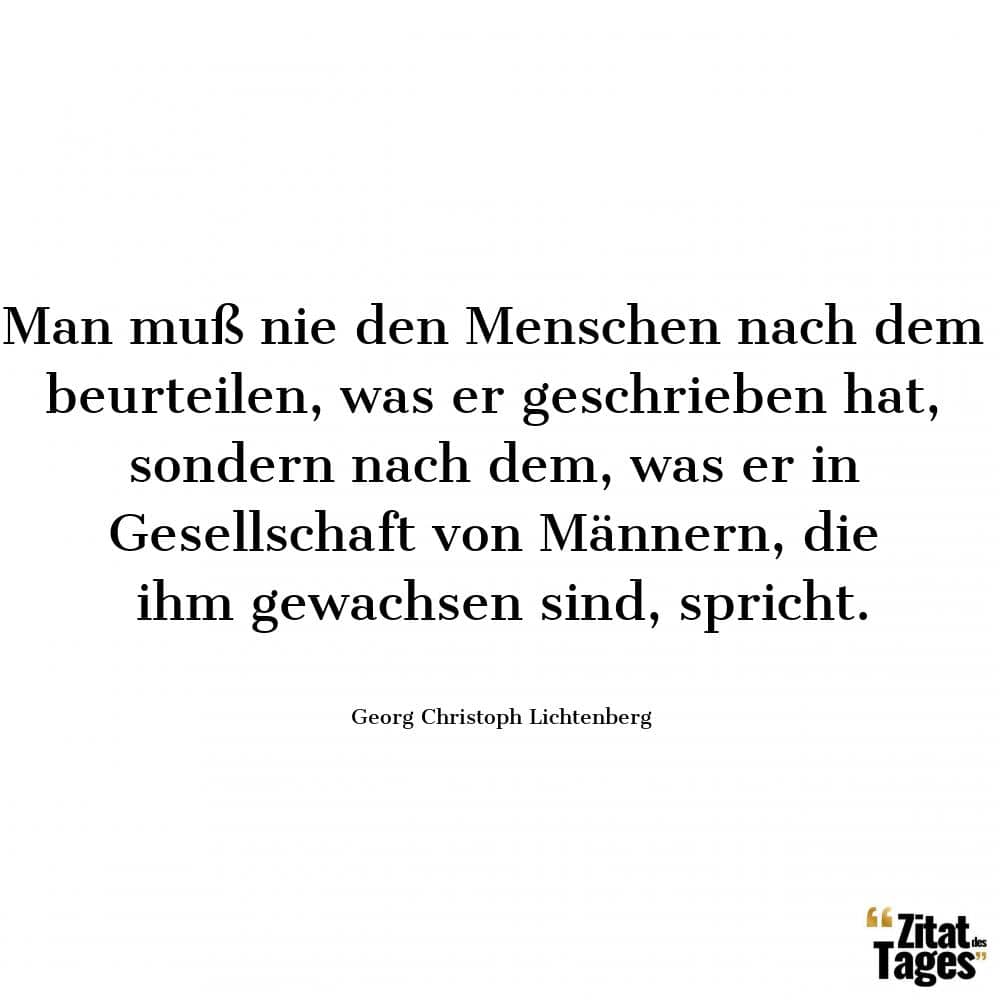 Man muß nie den Menschen nach dem beurteilen, was er geschrieben hat, sondern nach dem, was er in Gesellschaft von Männern, die ihm gewachsen sind, spricht. - Georg Christoph Lichtenberg