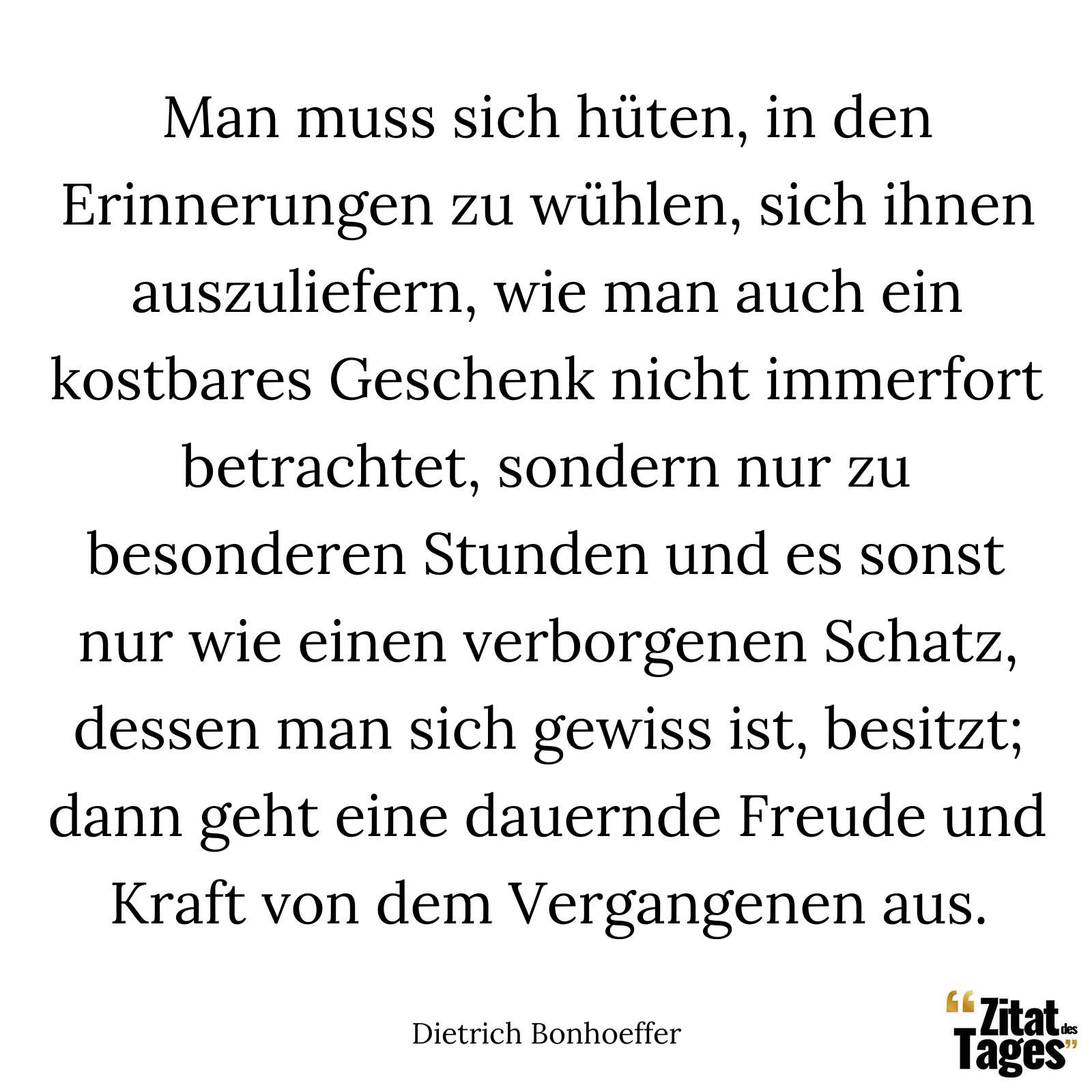 Man muss sich hüten, in den Erinnerungen zu wühlen, sich ihnen auszuliefern, wie man auch ein kostbares Geschenk nicht immerfort betrachtet, sondern nur zu besonderen Stunden und es sonst nur wie einen verborgenen Schatz, dessen man sich gewiss ist, besitzt; dann geht eine dauernde Freude und Kraft von dem Vergangenen aus. - Dietrich Bonhoeffer