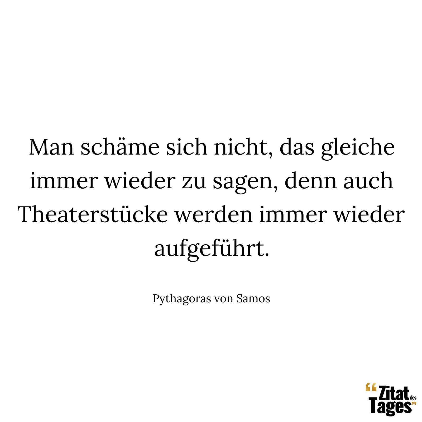 Man schäme sich nicht, das gleiche immer wieder zu sagen, denn auch Theaterstücke werden immer wieder aufgeführt. - Pythagoras von Samos