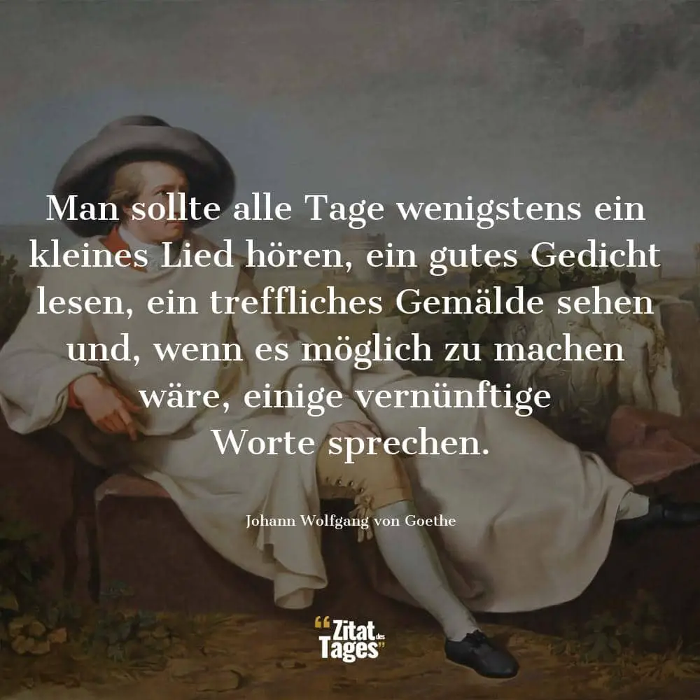 Man sollte alle Tage wenigstens ein kleines Lied hören, ein gutes Gedicht lesen, ein treffliches Gemälde sehen und, wenn es möglich zu machen wäre, einige vernünftige Worte sprechen. - Johann Wolfgang von Goethe