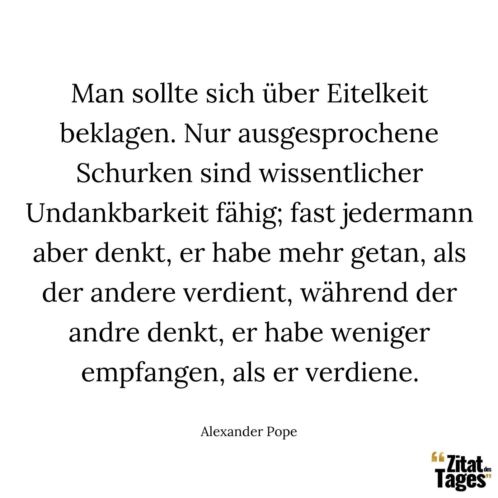 Man sollte sich über Eitelkeit beklagen. Nur ausgesprochene Schurken sind wissentlicher Undankbarkeit fähig; fast jedermann aber denkt, er habe mehr getan, als der andere verdient, während der andre denkt, er habe weniger empfangen, als er verdiene. - Alexander Pope