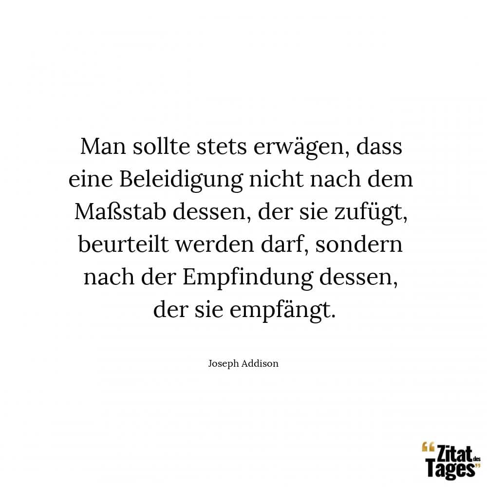 Man sollte stets erwägen, dass eine Beleidigung nicht nach dem Maßstab dessen, der sie zufügt, beurteilt werden darf, sondern nach der Empfindung dessen, der sie empfängt. - Joseph Addison