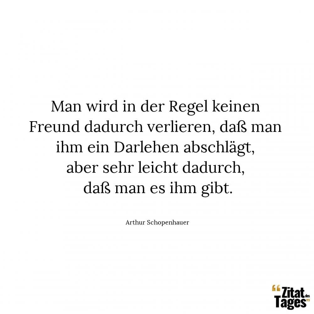 Man wird in der Regel keinen Freund dadurch verlieren, daß man ihm ein Darlehen abschlägt, aber sehr leicht dadurch, daß man es ihm gibt. - Arthur Schopenhauer