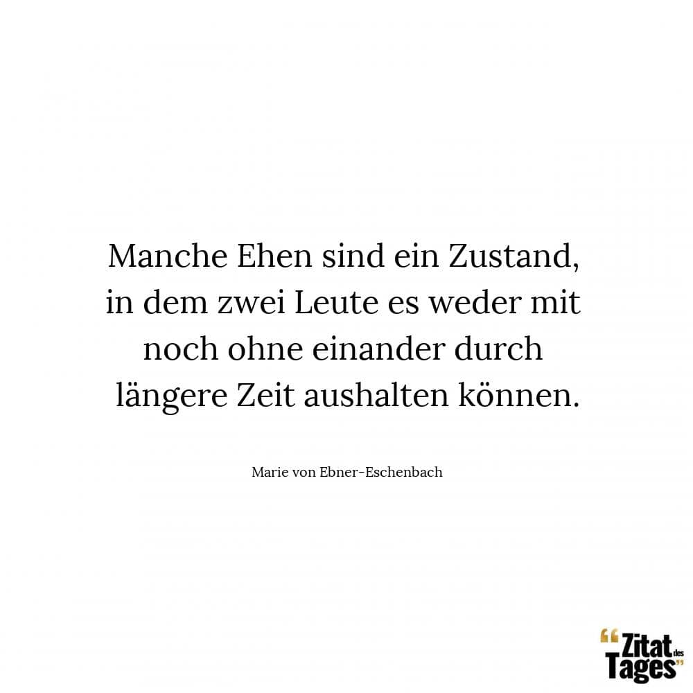 Manche Ehen sind ein Zustand, in dem zwei Leute es weder mit noch ohne einander durch längere Zeit aushalten können. - Marie von Ebner-Eschenbach