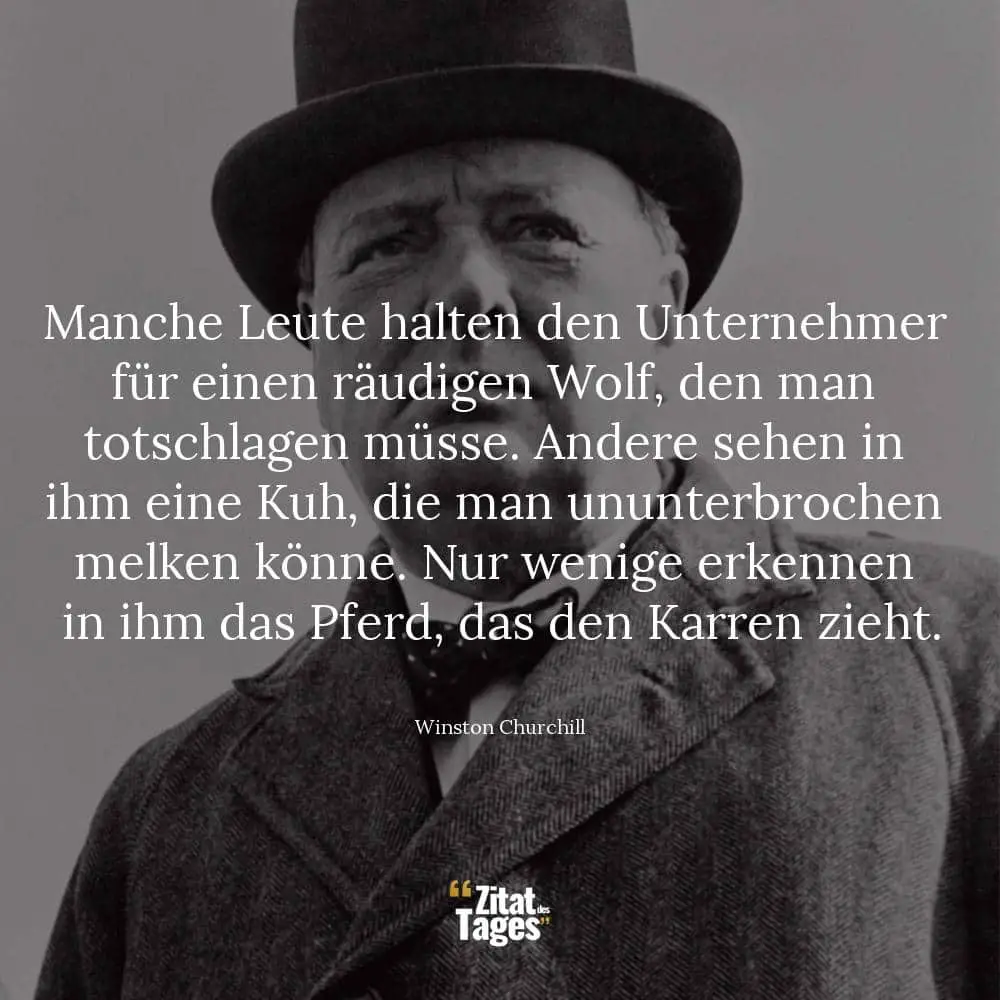 Manche Leute halten den Unternehmer für einen räudigen Wolf, den man totschlagen müsse. Andere sehen in ihm eine Kuh, die man ununterbrochen melken könne. Nur wenige erkennen in ihm das Pferd, das den Karren zieht. - Winston Churchill