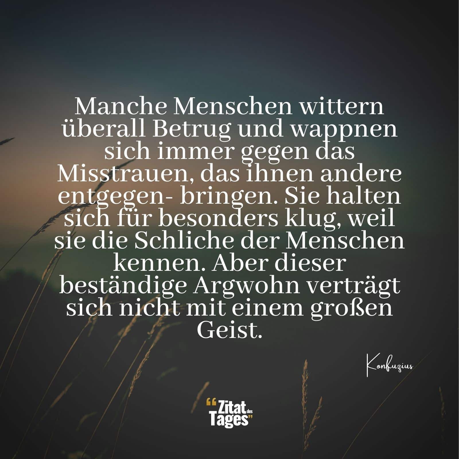 Manche Menschen wittern überall Betrug und wappnen sich immer gegen das Misstrauen, das ihnen andere entgegen- bringen. Sie halten sich für besonders klug, weil sie die Schliche der Menschen kennen. Aber dieser beständige Argwohn verträgt sich nicht mit einem großen Geist. - Konfuzius