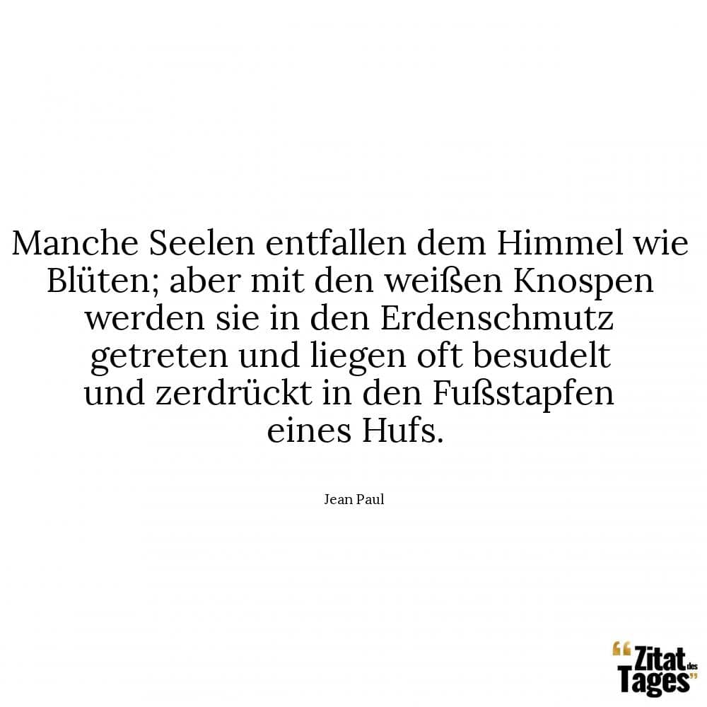 Manche Seelen entfallen dem Himmel wie Blüten; aber mit den weißen Knospen werden sie in den Erdenschmutz getreten und liegen oft besudelt und zerdrückt in den Fußstapfen eines Hufs. - Jean Paul