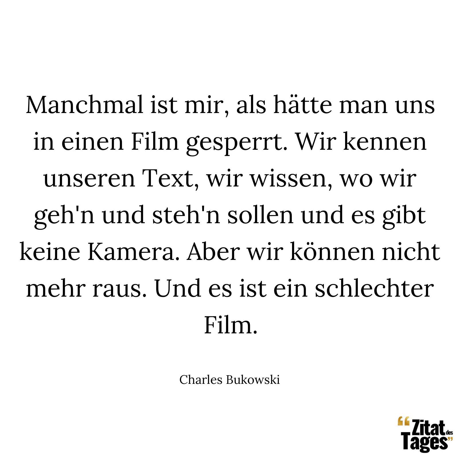 Manchmal ist mir, als hätte man uns in einen Film gesperrt. Wir kennen unseren Text, wir wissen, wo wir geh'n und steh'n sollen und es gibt keine Kamera. Aber wir können nicht mehr raus. Und es ist ein schlechter Film. - Charles Bukowski