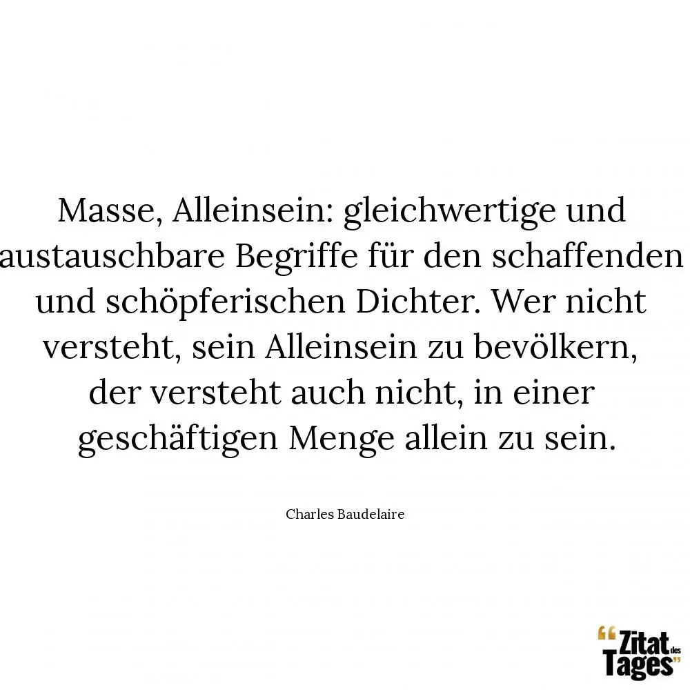 Masse, Alleinsein: gleichwertige und austauschbare Begriffe für den schaffenden und schöpferischen Dichter. Wer nicht versteht, sein Alleinsein zu bevölkern, der versteht auch nicht, in einer geschäftigen Menge allein zu sein. - Charles Baudelaire