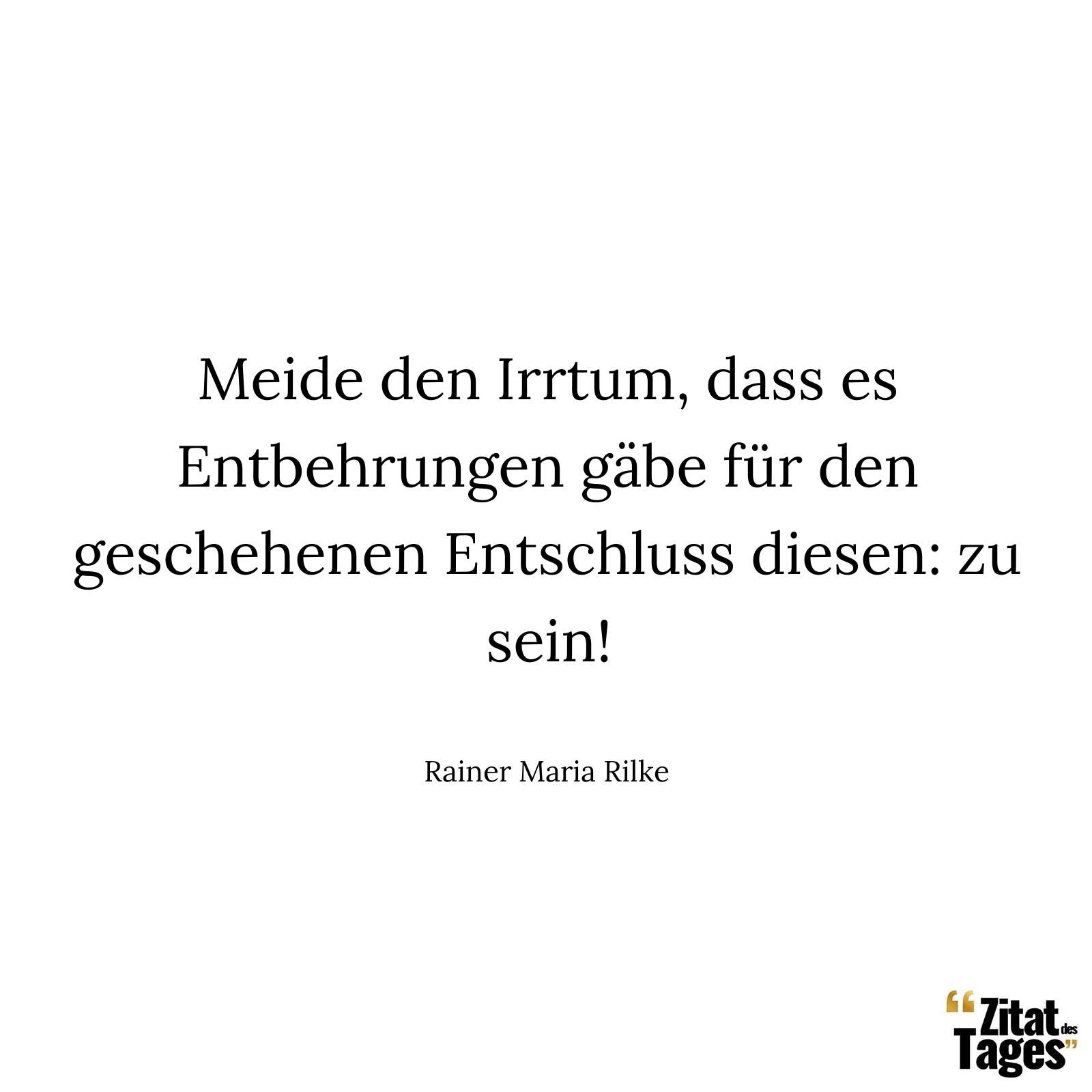 Meide den Irrtum, dass es Entbehrungen gäbe für den geschehenen Entschluss diesen: zu sein! - Rainer Maria Rilke