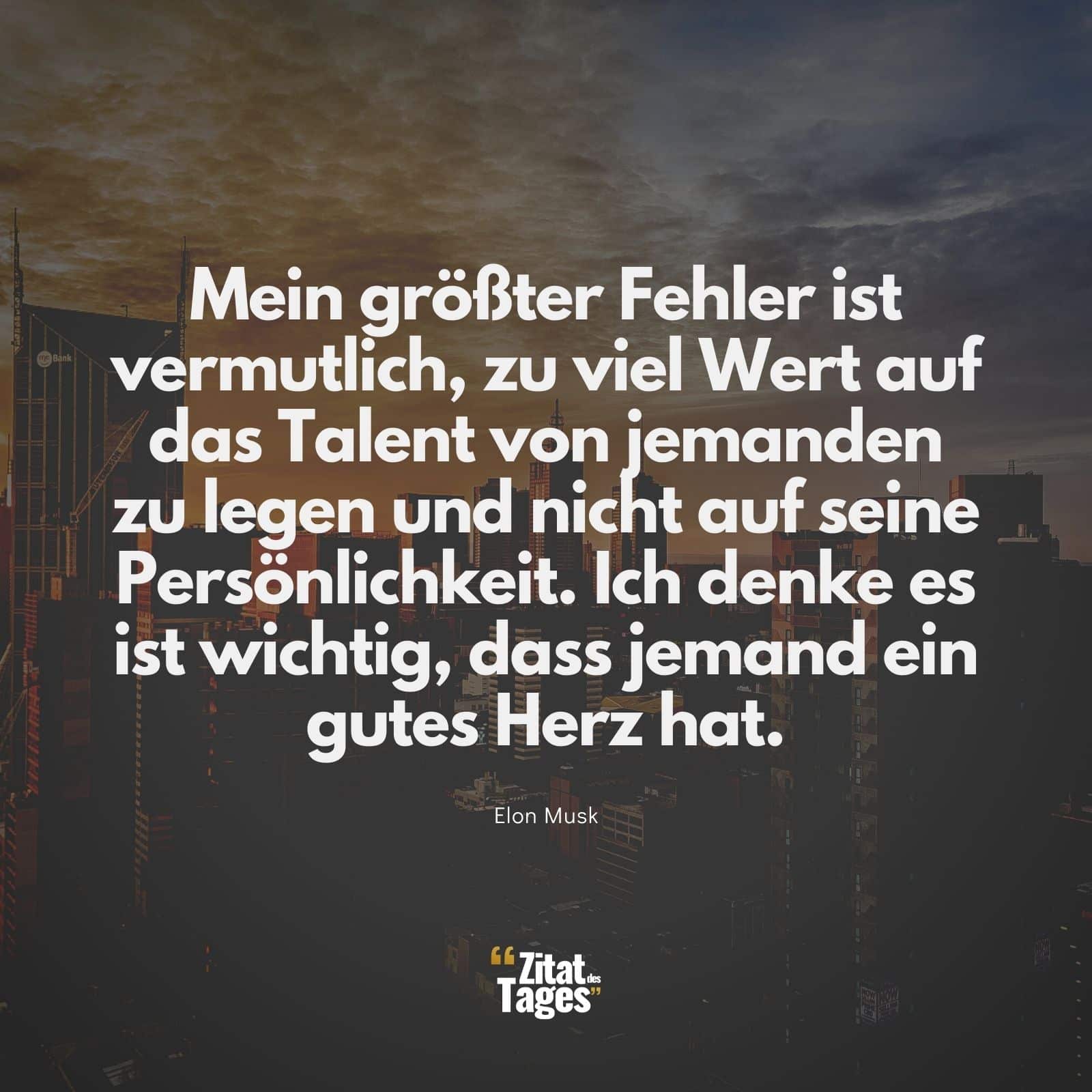 Mein größter Fehler ist vermutlich, zu viel Wert auf das Talent von jemanden zu legen und nicht auf seine Persönlichkeit. Ich denke es ist wichtig, dass jemand ein gutes Herz hat. - Elon Musk