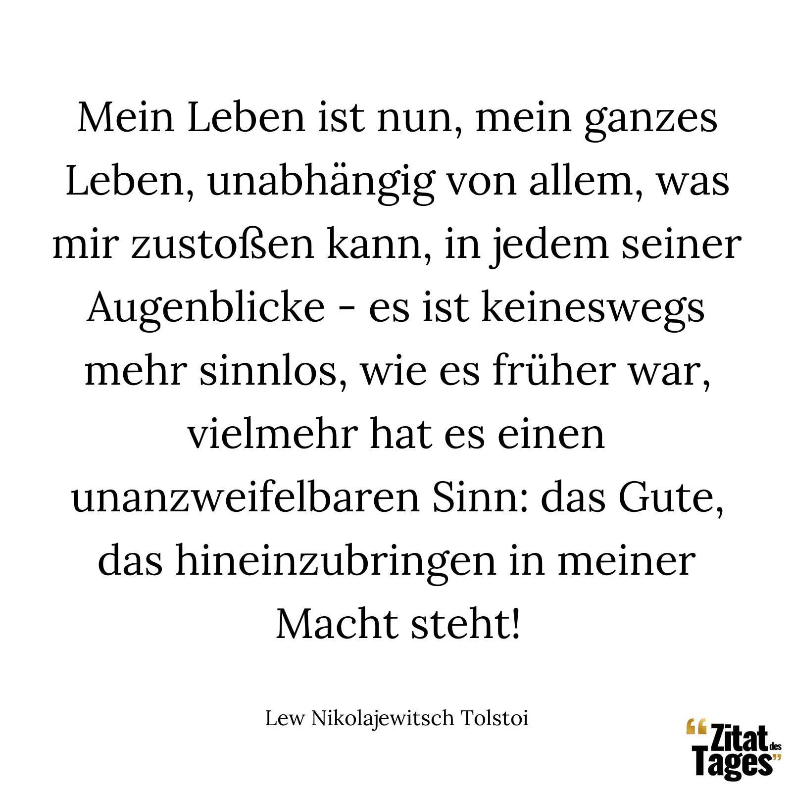 Mein Leben ist nun, mein ganzes Leben, unabhängig von allem, was mir zustoßen kann, in jedem seiner Augenblicke - es ist keineswegs mehr sinnlos, wie es früher war, vielmehr hat es einen unanzweifelbaren Sinn: das Gute, das hineinzubringen in meiner Macht steht! - Lew Nikolajewitsch Tolstoi