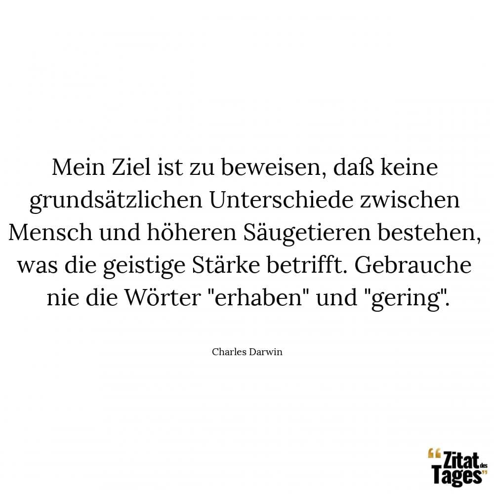 Mein Ziel ist zu beweisen, daß keine grundsätzlichen Unterschiede zwischen Mensch und höheren Säugetieren bestehen, was die geistige Stärke betrifft. Gebrauche nie die Wörter erhaben und gering. - Charles Darwin