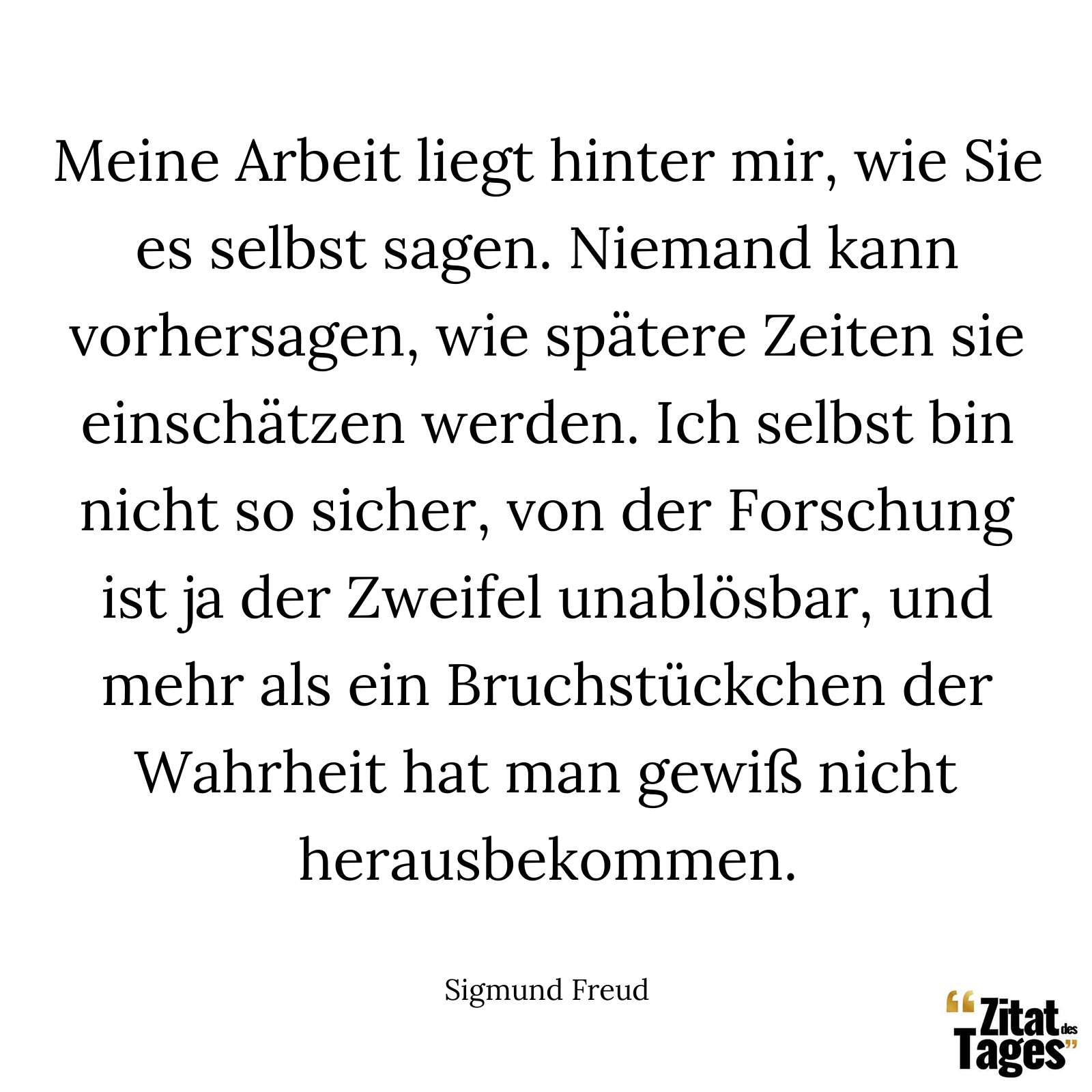 Meine Arbeit liegt hinter mir, wie Sie es selbst sagen. Niemand kann vorhersagen, wie spätere Zeiten sie einschätzen werden. Ich selbst bin nicht so sicher, von der Forschung ist ja der Zweifel unablösbar, und mehr als ein Bruchstückchen der Wahrheit hat man gewiß nicht herausbekommen. - Sigmund Freud