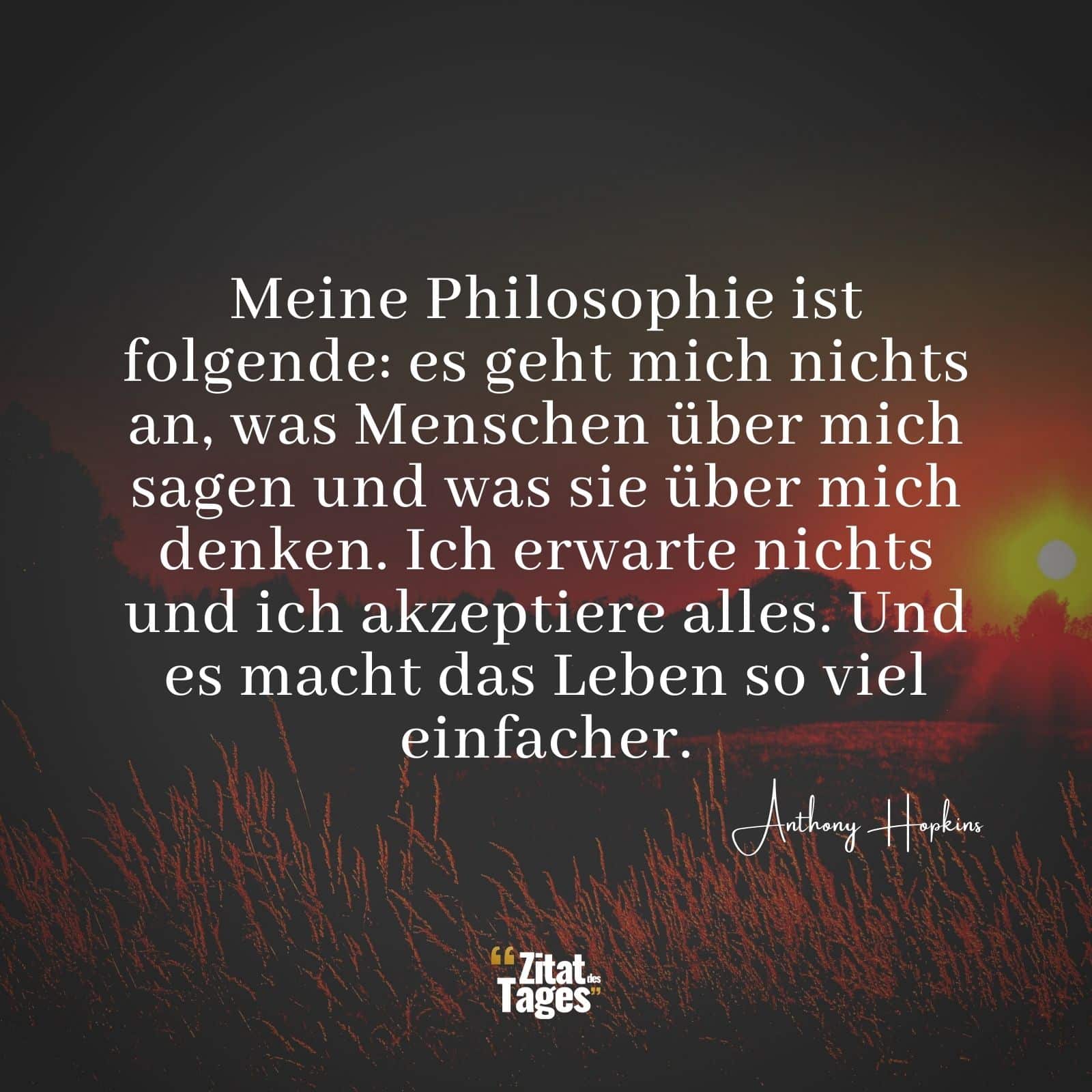 Meine Philosophie ist folgende: es geht mich nichts an, was Menschen über mich sagen und was sie über mich denken. Ich erwarte nichts und ich akzeptiere alles. Und es macht das Leben so viel einfacher. - Anthony Hopkins