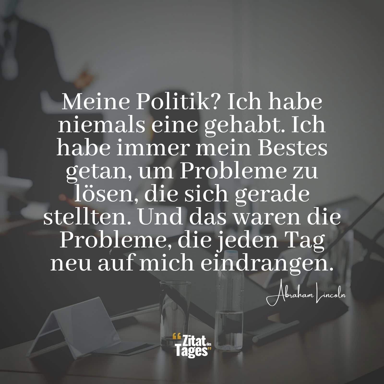 Meine Politik? Ich habe niemals eine gehabt. Ich habe immer mein Bestes getan, um Probleme zu lösen, die sich gerade stellten. Und das waren die Probleme, die jeden Tag neu auf mich eindrangen. - Abraham Lincoln