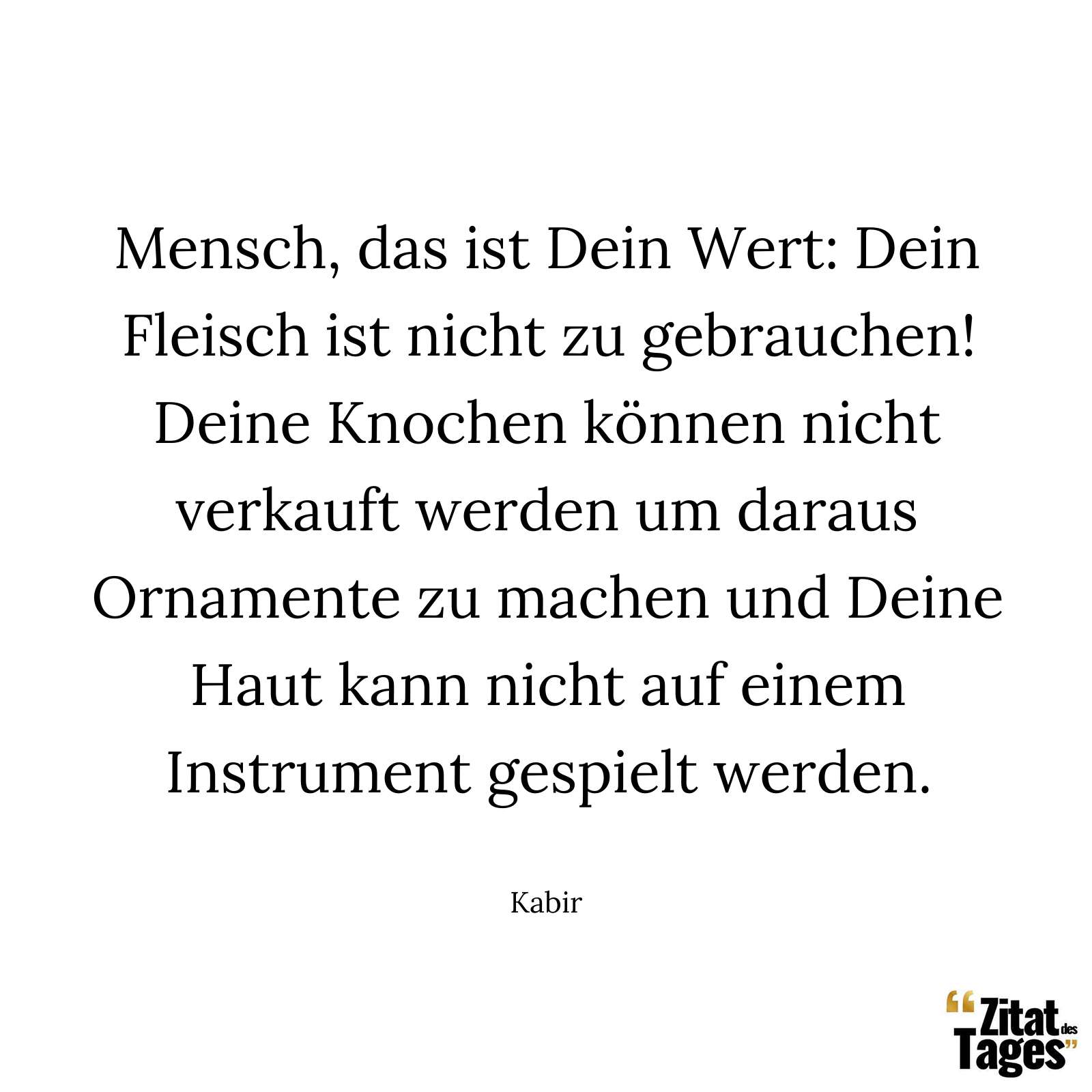 Mensch, das ist Dein Wert: Dein Fleisch ist nicht zu gebrauchen! Deine Knochen können nicht verkauft werden um daraus Ornamente zu machen und Deine Haut kann nicht auf einem Instrument gespielt werden. - Kabir