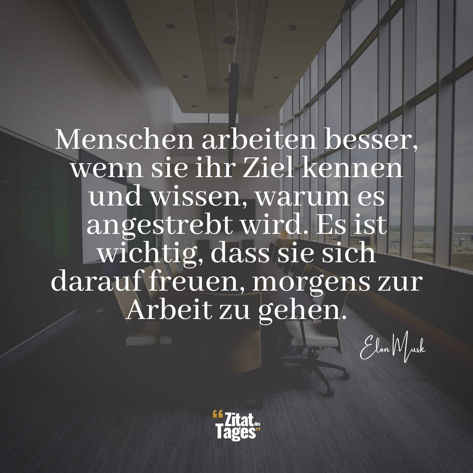 Menschen arbeiten besser, wenn sie ihr Ziel kennen und wissen, warum es angestrebt wird. Es ist wichtig, dass sie sich darauf freuen, morgens zur Arbeit zu gehen. - Elon Musk