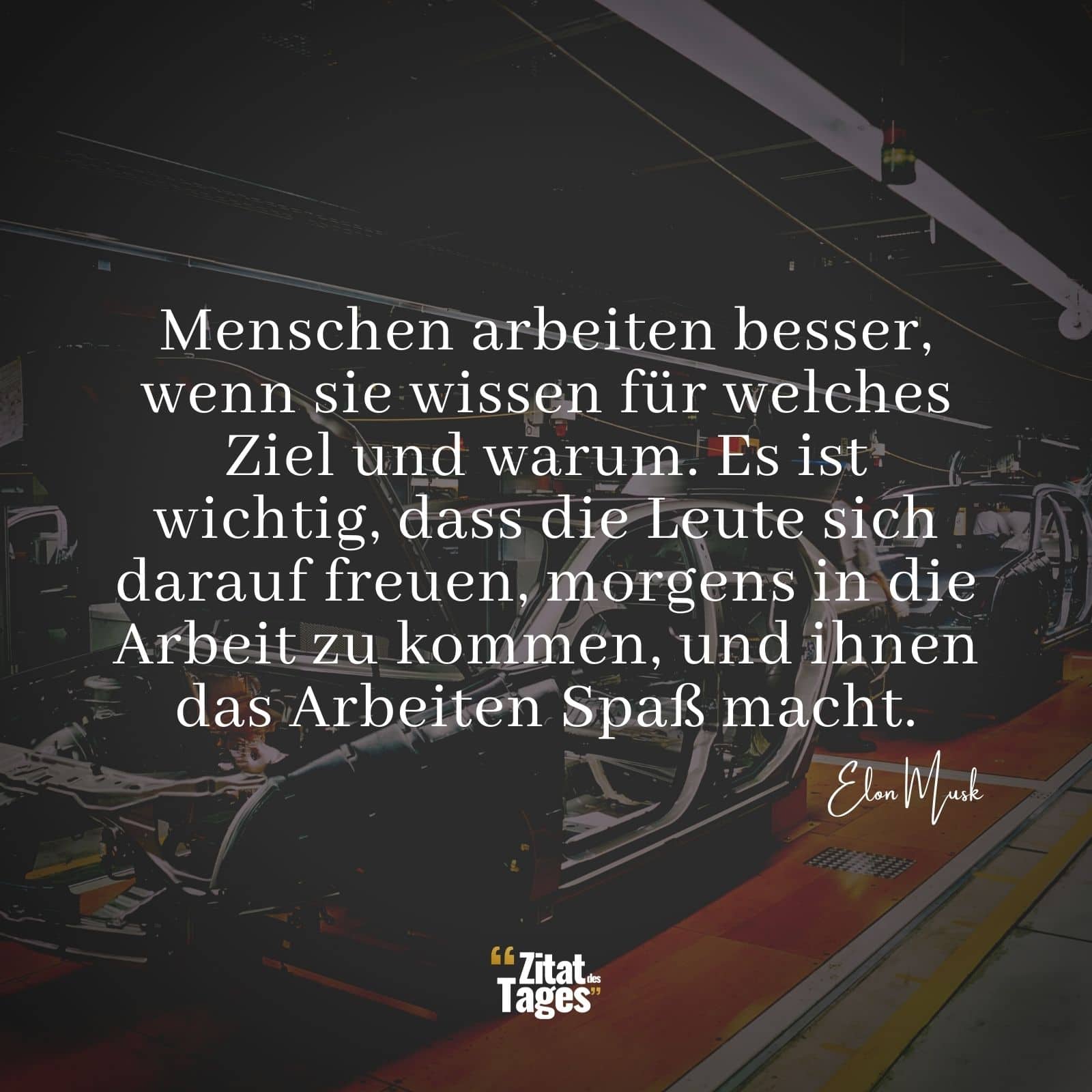 Menschen arbeiten besser, wenn sie wissen für welches Ziel und warum. Es ist wichtig, dass die Leute sich darauf freuen, morgens in die Arbeit zu kommen, und ihnen das Arbeiten Spaß macht. - Elon Musk