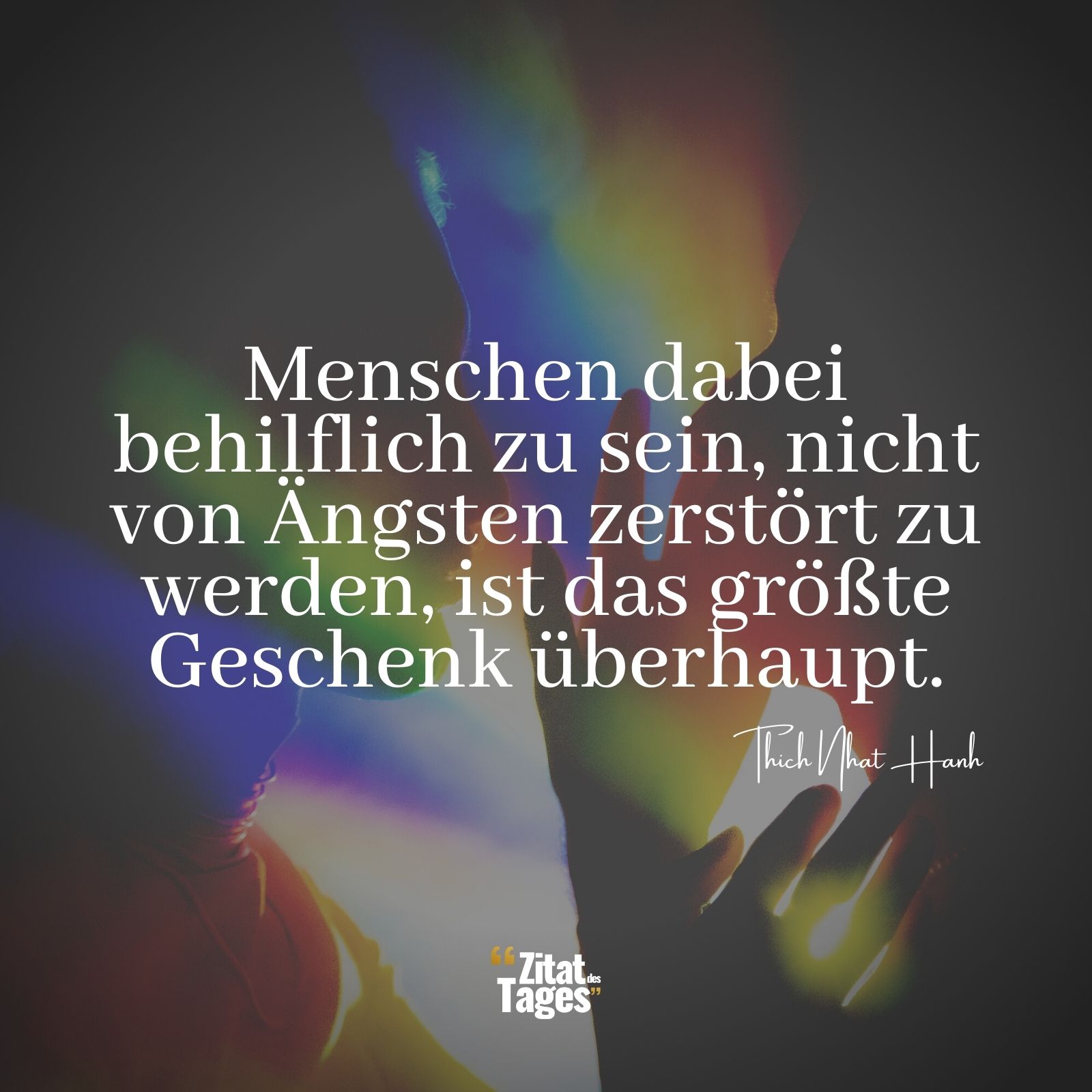 Menschen dabei behilflich zu sein, nicht von Ängsten zerstört zu werden, ist das größte Geschenk überhaupt. - Thich Nhat Hanh