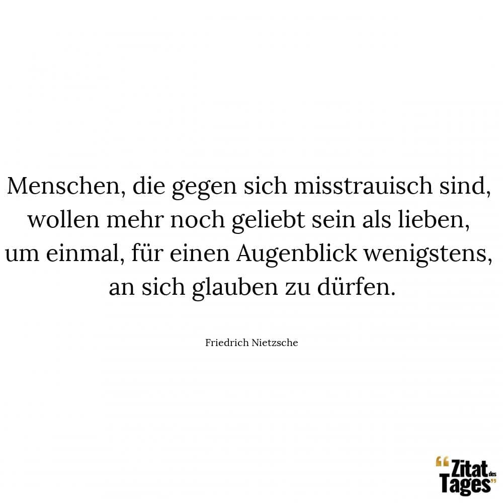 Menschen, die gegen sich misstrauisch sind, wollen mehr noch geliebt sein als lieben, um einmal, für einen Augenblick wenigstens, an sich glauben zu dürfen. - Friedrich Nietzsche